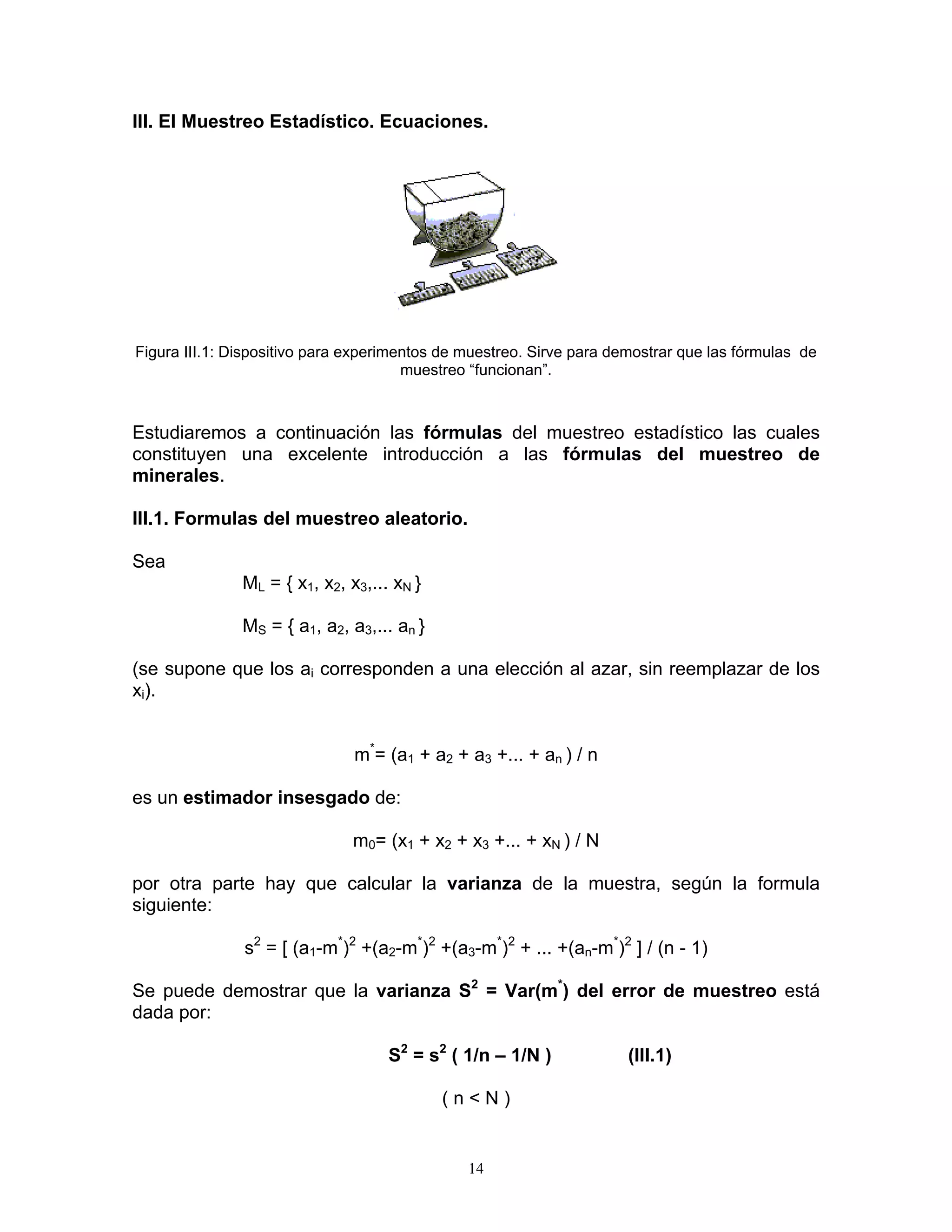 III. El Muestreo Estadístico. Ecuaciones. 
Figura III.1: Dispositivo para experimentos de muestreo. Sirve para demostrar que las fórmulas de muestreo “funcionan”. 
Estudiaremos a continuación las fórmulas del muestreo estadístico las cuales constituyen una excelente introducción a las fórmulas del muestreo de minerales. 
III.1. Formulas del muestreo aleatorio. 
Sea 
ML = { x1, x2, x3,... xN } 
MS = { a1, a2, a3,... an } 
(se supone que los ai corresponden a una elección al azar, sin reemplazar de los xi). 
m*= (a1 + a2 + a3 +... + an ) / n 
es un estimador insesgado de: 
m0= (x1 + x2 + x3 +... + xN ) / N 
por otra parte hay que calcular la varianza de la muestra, según la formula siguiente: 
s2 = [ (a1-m*)2 +(a2-m*)2 +(a3-m*)2 + ... +(an-m*)2 ] / (n - 1) 
Se puede demostrar que la varianza S2 = Var(m*) del error de muestreo está dada por: 
S2 = s2 ( 1/n – 1/N ) (III.1) 
( n < N ) 
14 
 