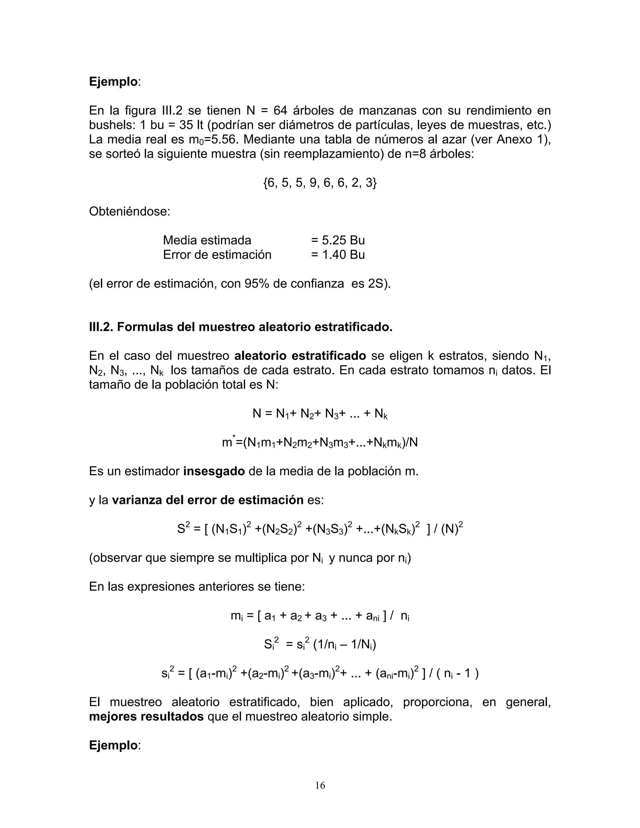 Ejemplo: 
En la figura III.2 se tienen N = 64 árboles de manzanas con su rendimiento en bushels: 1 bu = 35 lt (podrían ser diámetros de partículas, leyes de muestras, etc.) La media real es m0=5.56. Mediante una tabla de números al azar (ver Anexo 1), se sorteó la siguiente muestra (sin reemplazamiento) de n=8 árboles: 
{6, 5, 5, 9, 6, 6, 2, 3} 
Obteniéndose: 
Media estimada = 5.25 Bu 
Error de estimación = 1.40 Bu 
(el error de estimación, con 95% de confianza es 2S). 
III.2. Formulas del muestreo aleatorio estratificado. 
En el caso del muestreo aleatorio estratificado se eligen k estratos, siendo N1, N2, N3, ..., Nk los tamaños de cada estrato. En cada estrato tomamos ni datos. El tamaño de la población total es N: 
N = N1+ N2+ N3+ ... + Nk 
m*=(N1m1+N2m2+N3m3+...+Nkmk)/N 
Es un estimador insesgado de la media de la población m. 
y la varianza del error de estimación es: 
S2 = [ (N1S1)2 +(N2S2)2 +(N3S3)2 +...+(NkSk)2 ] / (N)2 
(observar que siempre se multiplica por Ni y nunca por ni) 
En las expresiones anteriores se tiene: 
mi = [ a1 + a2 + a3 + ... + ani ] / ni 
Si2 = si2 (1/ni – 1/Ni) 
si2 = [ (a1-mi)2 +(a2-mi)2 +(a3-mi)2+ ... + (ani-mi)2 ] / ( ni - 1 ) 
El muestreo aleatorio estratificado, bien aplicado, proporciona, en general, mejores resultados que el muestreo aleatorio simple. 
Ejemplo: 
16 
 