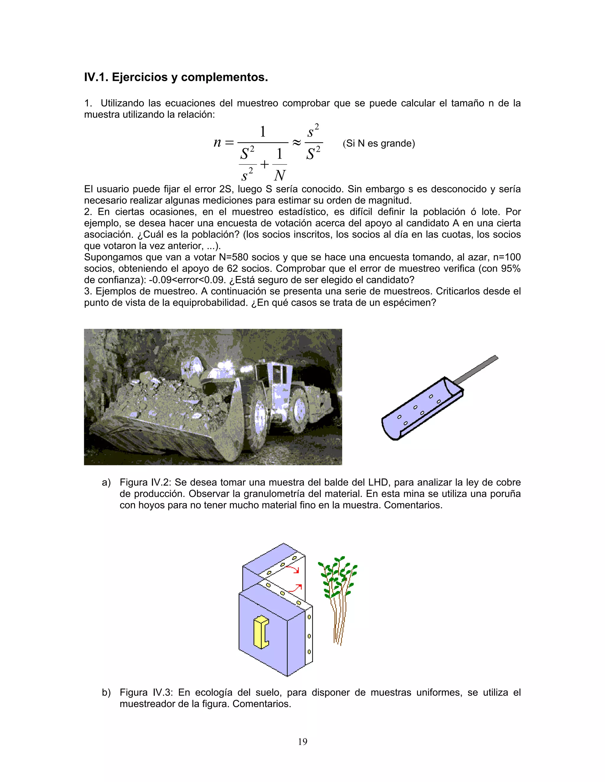 IV.1. Ejercicios y complementos. 
1. Utilizando las ecuaciones del muestreo comprobar que se puede calcular el tamaño n de la muestra utilizando la relación: 
222211snSSsN=≈ + (Si N es grande) 
El usuario puede fijar el error 2S, luego S sería conocido. Sin embargo s es desconocido y sería necesario realizar algunas mediciones para estimar su orden de magnitud. 
2. En ciertas ocasiones, en el muestreo estadístico, es difícil definir la población ó lote. Por ejemplo, se desea hacer una encuesta de votación acerca del apoyo al candidato A en una cierta asociación. ¿Cuál es la población? (los socios inscritos, los socios al día en las cuotas, los socios que votaron la vez anterior, ...). 
Supongamos que van a votar N=580 socios y que se hace una encuesta tomando, al azar, n=100 socios, obteniendo el apoyo de 62 socios. Comprobar que el error de muestreo verifica (con 95% de confianza): -0.09<error<0.09. ¿Está seguro de ser elegido el candidato? 
3. Ejemplos de muestreo. A continuación se presenta una serie de muestreos. Criticarlos desde el punto de vista de la equiprobabilidad. ¿En qué casos se trata de un espécimen? 
a) Figura IV.2: Se desea tomar una muestra del balde del LHD, para analizar la ley de cobre de producción. Observar la granulometría del material. En esta mina se utiliza una poruña con hoyos para no tener mucho material fino en la muestra. Comentarios. 
b) Figura IV.3: En ecología del suelo, para disponer de muestras uniformes, se utiliza el muestreador de la figura. Comentarios. 
19 
 