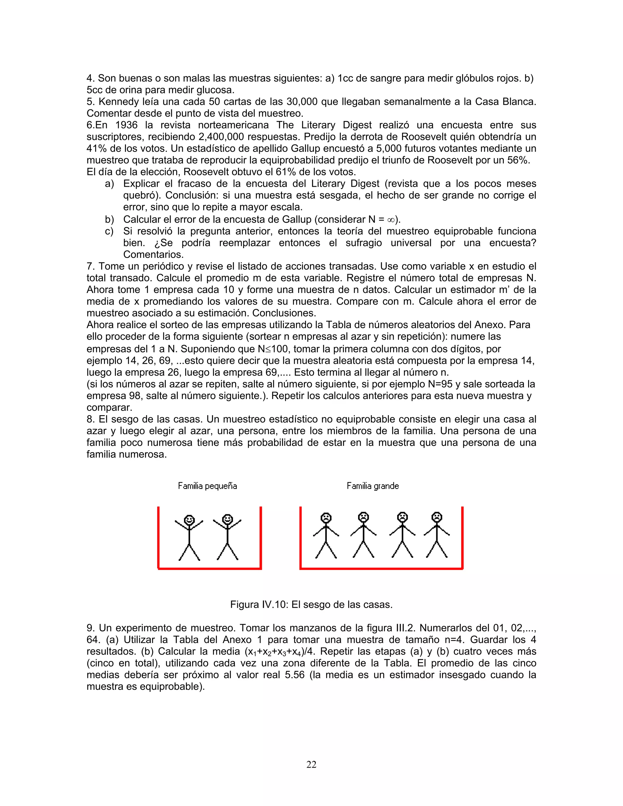 4. Son buenas o son malas las muestras siguientes: a) 1cc de sangre para medir glóbulos rojos. b) 5cc de orina para medir glucosa. 
5. Kennedy leía una cada 50 cartas de las 30,000 que llegaban semanalmente a la Casa Blanca. Comentar desde el punto de vista del muestreo. 
6.En 1936 la revista norteamericana The Literary Digest realizó una encuesta entre sus suscriptores, recibiendo 2,400,000 respuestas. Predijo la derrota de Roosevelt quién obtendría un 41% de los votos. Un estadístico de apellido Gallup encuestó a 5,000 futuros votantes mediante un muestreo que trataba de reproducir la equiprobabilidad predijo el triunfo de Roosevelt por un 56%. 
El día de la elección, Roosevelt obtuvo el 61% de los votos. 
a) Explicar el fracaso de la encuesta del Literary Digest (revista que a los pocos meses quebró). Conclusión: si una muestra está sesgada, el hecho de ser grande no corrige el error, sino que lo repite a mayor escala. 
b) Calcular el error de la encuesta de Gallup (considerar N = ∞). 
c) Si resolvió la pregunta anterior, entonces la teoría del muestreo equiprobable funciona bien. ¿Se podría reemplazar entonces el sufragio universal por una encuesta? Comentarios. 
7. Tome un periódico y revise el listado de acciones transadas. Use como variable x en estudio el total transado. Calcule el promedio m de esta variable. Registre el número total de empresas N. Ahora tome 1 empresa cada 10 y forme una muestra de n datos. Calcular un estimador m’ de la media de x promediando los valores de su muestra. Compare con m. Calcule ahora el error de muestreo asociado a su estimación. Conclusiones. 
Ahora realice el sorteo de las empresas utilizando la Tabla de números aleatorios del Anexo. Para ello proceder de la forma siguiente (sortear n empresas al azar y sin repetición): numere las empresas del 1 a N. Suponiendo que N≤100, tomar la primera columna con dos dígitos, por ejemplo 14, 26, 69, ...esto quiere decir que la muestra aleatoria está compuesta por la empresa 14, luego la empresa 26, luego la empresa 69,.... Esto termina al llegar al número n. 
(si los números al azar se repiten, salte al número siguiente, si por ejemplo N=95 y sale sorteada la empresa 98, salte al número siguiente.). Repetir los calculos anteriores para esta nueva muestra y comparar. 
8. El sesgo de las casas. Un muestreo estadístico no equiprobable consiste en elegir una casa al azar y luego elegir al azar, una persona, entre los miembros de la familia. Una persona de una familia poco numerosa tiene más probabilidad de estar en la muestra que una persona de una familia numerosa. 
Figura IV.10: El sesgo de las casas. 
9. Un experimento de muestreo. Tomar los manzanos de la figura III.2. Numerarlos del 01, 02,..., 64. (a) Utilizar la Tabla del Anexo 1 para tomar una muestra de tamaño n=4. Guardar los 4 resultados. (b) Calcular la media (x1+x2+x3+x4)/4. Repetir las etapas (a) y (b) cuatro veces más (cinco en total), utilizando cada vez una zona diferente de la Tabla. El promedio de las cinco medias debería ser próximo al valor real 5.56 (la media es un estimador insesgado cuando la muestra es equiprobable). 
22 
 