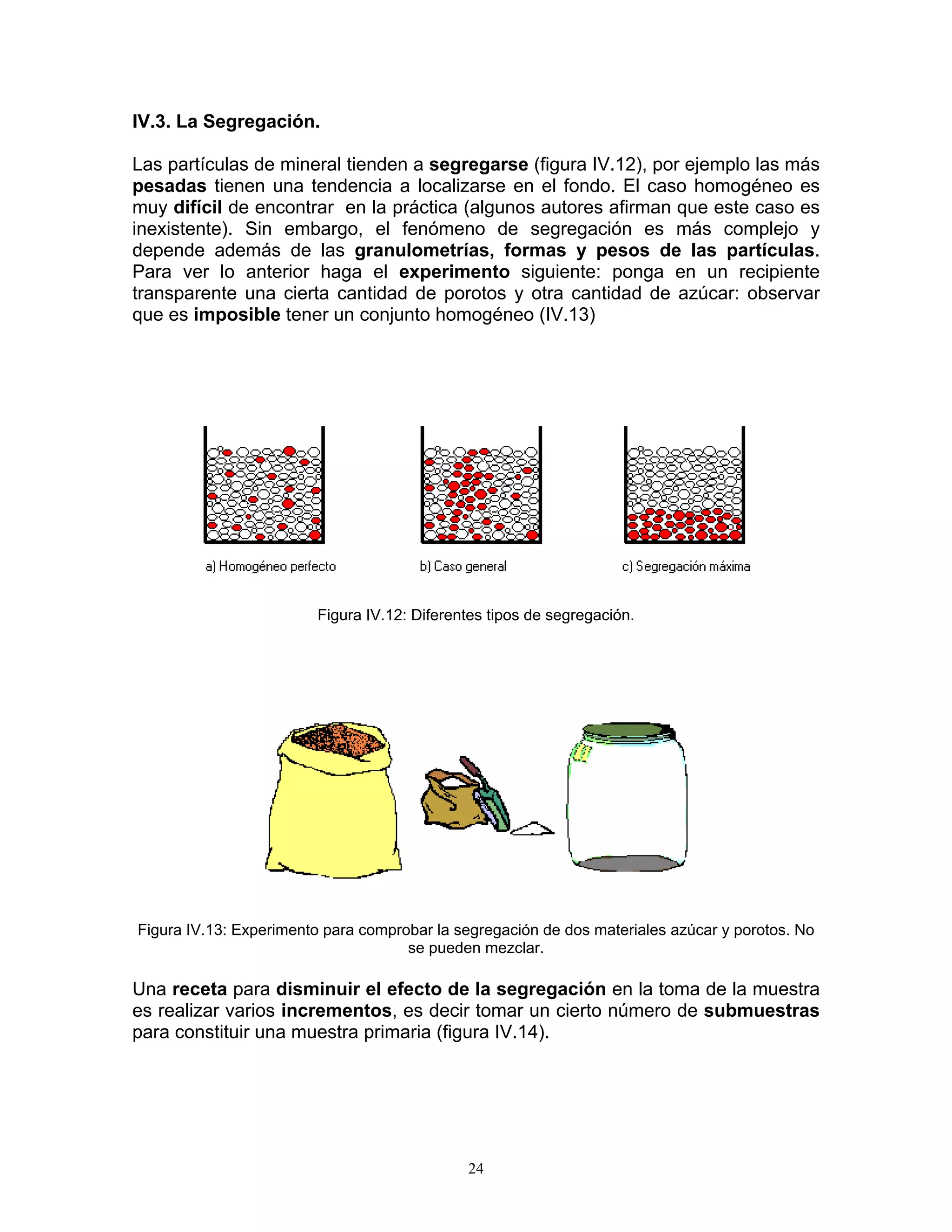 IV.3. La Segregación. 
Las partículas de mineral tienden a segregarse (figura IV.12), por ejemplo las más pesadas tienen una tendencia a localizarse en el fondo. El caso homogéneo es muy difícil de encontrar en la práctica (algunos autores afirman que este caso es inexistente). Sin embargo, el fenómeno de segregación es más complejo y depende además de las granulometrías, formas y pesos de las partículas. Para ver lo anterior haga el experimento siguiente: ponga en un recipiente transparente una cierta cantidad de porotos y otra cantidad de azúcar: observar que es imposible tener un conjunto homogéneo (IV.13) 
Figura IV.12: Diferentes tipos de segregación. 
Figura IV.13: Experimento para comprobar la segregación de dos materiales azúcar y porotos. No se pueden mezclar. 
Una receta para disminuir el efecto de la segregación en la toma de la muestra es realizar varios incrementos, es decir tomar un cierto número de submuestras para constituir una muestra primaria (figura IV.14). 
24 
 