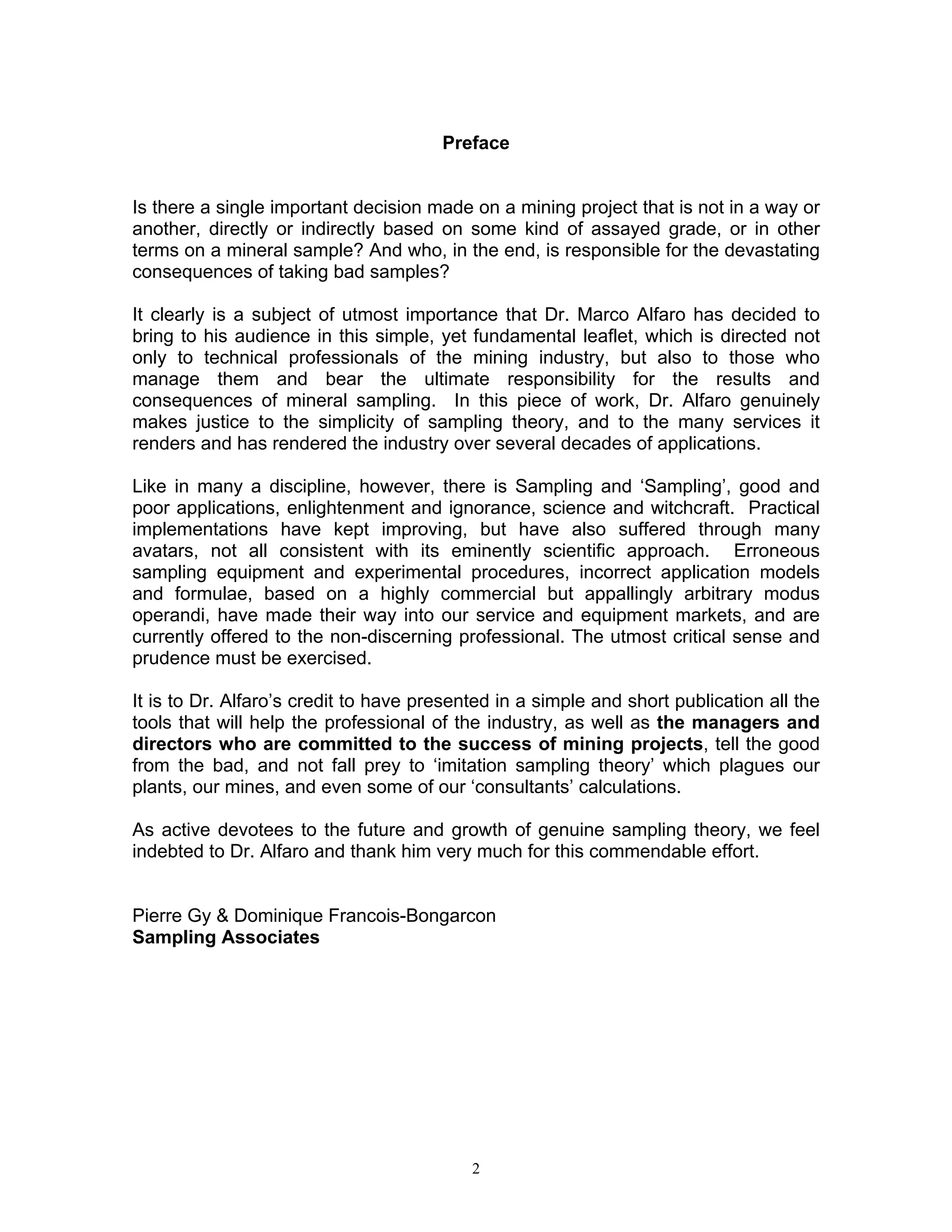 Preface 
Is there a single important decision made on a mining project that is not in a way or another, directly or indirectly based on some kind of assayed grade, or in other terms on a mineral sample? And who, in the end, is responsible for the devastating consequences of taking bad samples? 
It clearly is a subject of utmost importance that Dr. Marco Alfaro has decided to bring to his audience in this simple, yet fundamental leaflet, which is directed not only to technical professionals of the mining industry, but also to those who manage them and bear the ultimate responsibility for the results and consequences of mineral sampling. In this piece of work, Dr. Alfaro genuinely makes justice to the simplicity of sampling theory, and to the many services it renders and has rendered the industry over several decades of applications. 
Like in many a discipline, however, there is Sampling and ‘Sampling’, good and poor applications, enlightenment and ignorance, science and witchcraft. Practical implementations have kept improving, but have also suffered through many avatars, not all consistent with its eminently scientific approach. Erroneous sampling equipment and experimental procedures, incorrect application models and formulae, based on a highly commercial but appallingly arbitrary modus operandi, have made their way into our service and equipment markets, and are currently offered to the non-discerning professional. The utmost critical sense and prudence must be exercised. 
It is to Dr. Alfaro’s credit to have presented in a simple and short publication all the tools that will help the professional of the industry, as well as the managers and directors who are committed to the success of mining projects, tell the good from the bad, and not fall prey to ‘imitation sampling theory’ which plagues our plants, our mines, and even some of our ‘consultants’ calculations. 
As active devotees to the future and growth of genuine sampling theory, we feel indebted to Dr. Alfaro and thank him very much for this commendable effort. 
Pierre Gy & Dominique Francois-Bongarcon 
Sampling Associates 
2 
 