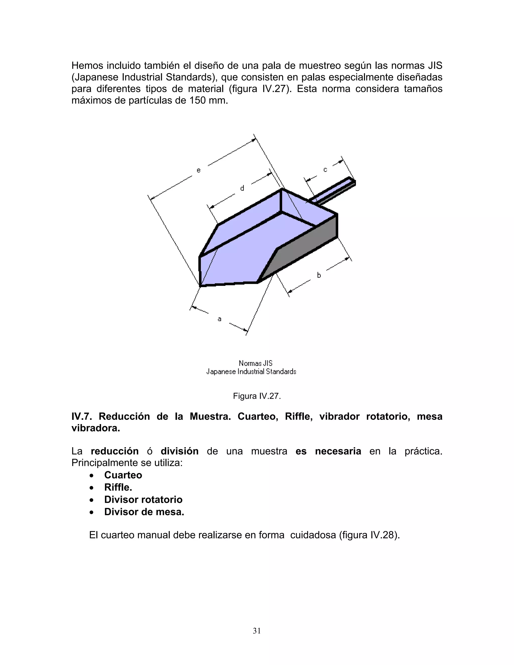 Hemos incluido también el diseño de una pala de muestreo según las normas JIS (Japanese Industrial Standards), que consisten en palas especialmente diseñadas para diferentes tipos de material (figura IV.27). Esta norma considera tamaños máximos de partículas de 150 mm. 
Figura IV.27. 
IV.7. Reducción de la Muestra. Cuarteo, Riffle, vibrador rotatorio, mesa vibradora. 
La reducción ó división de una muestra es necesaria en la práctica. Principalmente se utiliza: 
• Cuarteo 
• Riffle. 
• Divisor rotatorio 
• Divisor de mesa. 
El cuarteo manual debe realizarse en forma cuidadosa (figura IV.28). 
31 
 