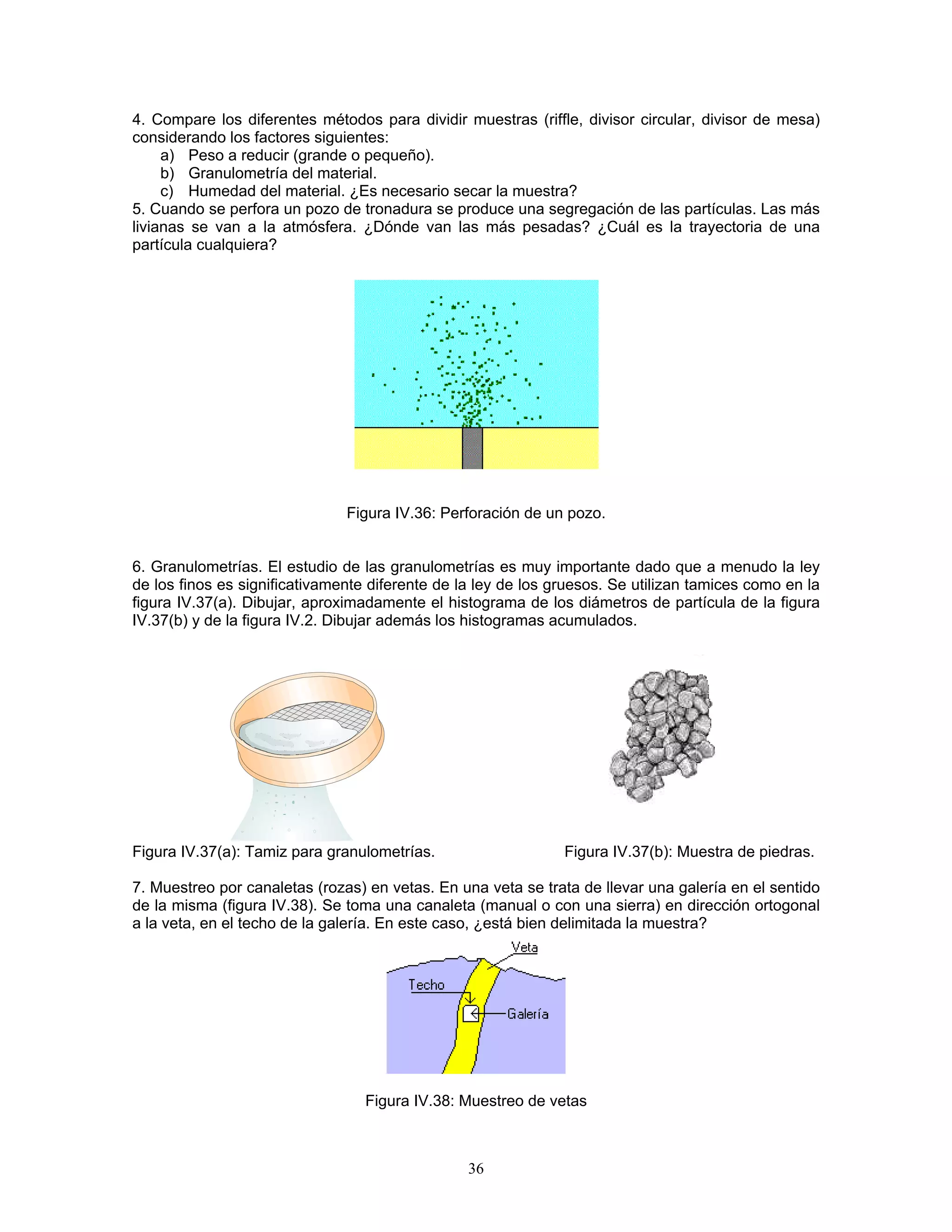 4. Compare los diferentes métodos para dividir muestras (riffle, divisor circular, divisor de mesa) considerando los factores siguientes: 
a) Peso a reducir (grande o pequeño). 
b) Granulometría del material. 
c) Humedad del material. ¿Es necesario secar la muestra? 
5. Cuando se perfora un pozo de tronadura se produce una segregación de las partículas. Las más livianas se van a la atmósfera. ¿Dónde van las más pesadas? ¿Cuál es la trayectoria de una partícula cualquiera? 
Figura IV.36: Perforación de un pozo. 
6. Granulometrías. El estudio de las granulometrías es muy importante dado que a menudo la ley de los finos es significativamente diferente de la ley de los gruesos. Se utilizan tamices como en la figura IV.37(a). Dibujar, aproximadamente el histograma de los diámetros de partícula de la figura IV.37(b) y de la figura IV.2. Dibujar además los histogramas acumulados. 
Figura IV.37(a): Tamiz para granulometrías. Figura IV.37(b): Muestra de piedras. 
7. Muestreo por canaletas (rozas) en vetas. En una veta se trata de llevar una galería en el sentido de la misma (figura IV.38). Se toma una canaleta (manual o con una sierra) en dirección ortogonal a la veta, en el techo de la galería. En este caso, ¿está bien delimitada la muestra? 
Figura IV.38: Muestreo de vetas 
36 
 