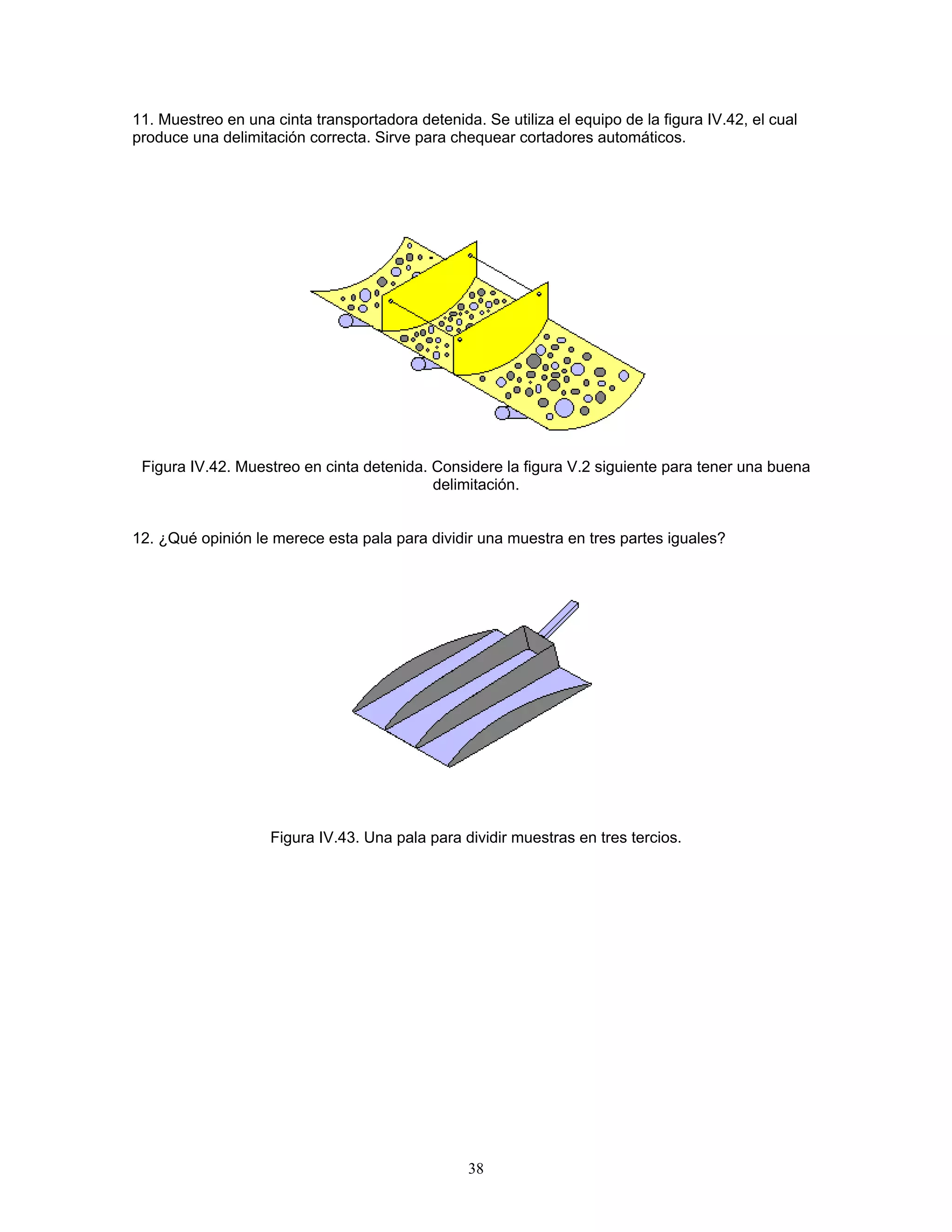 11. Muestreo en una cinta transportadora detenida. Se utiliza el equipo de la figura IV.42, el cual produce una delimitación correcta. Sirve para chequear cortadores automáticos. 
Figura IV.42. Muestreo en cinta detenida. Considere la figura V.2 siguiente para tener una buena delimitación. 
12. ¿Qué opinión le merece esta pala para dividir una muestra en tres partes iguales? 
Figura IV.43. Una pala para dividir muestras en tres tercios. 
38 
 