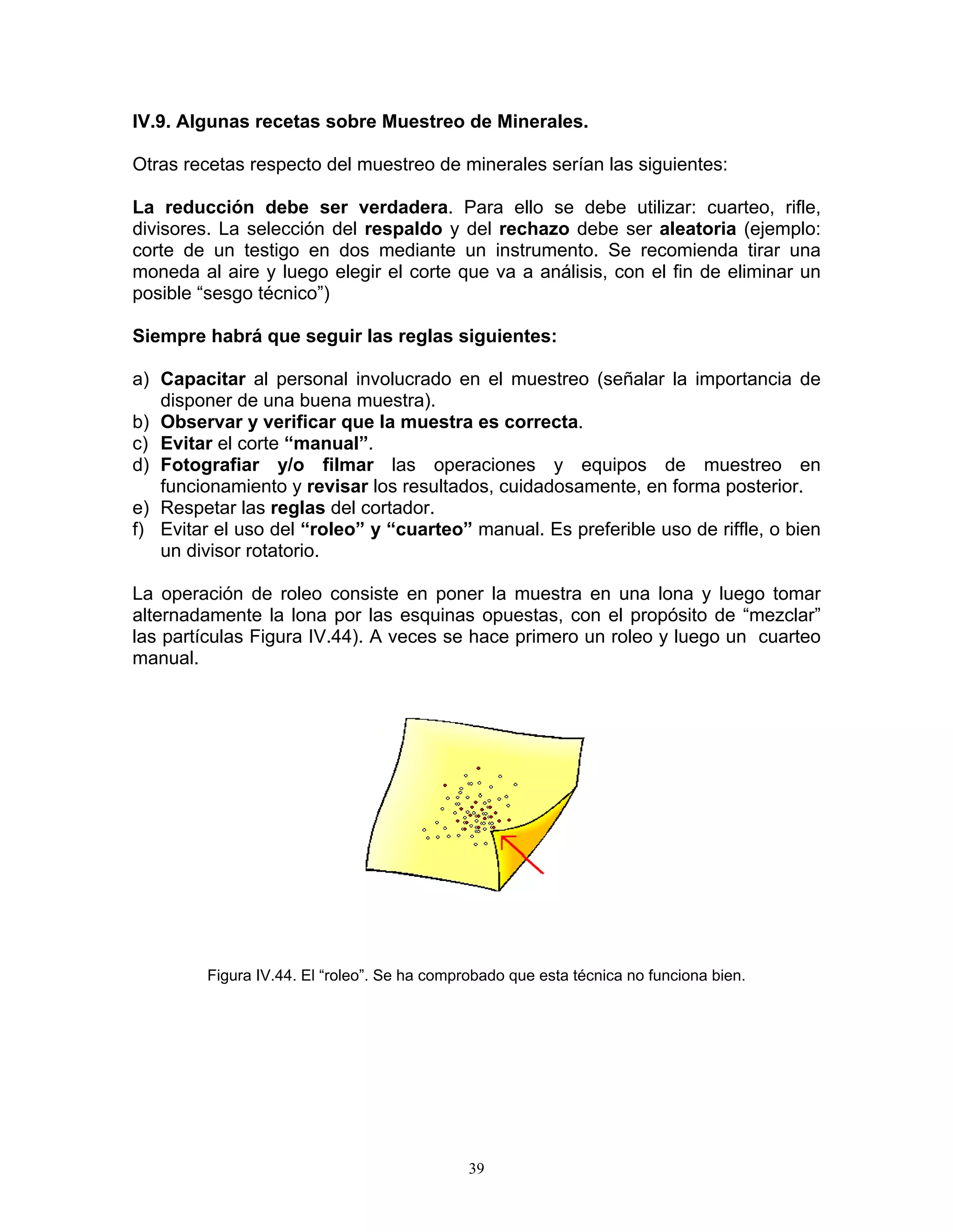 IV.9. Algunas recetas sobre Muestreo de Minerales. 
Otras recetas respecto del muestreo de minerales serían las siguientes: 
La reducción debe ser verdadera. Para ello se debe utilizar: cuarteo, rifle, divisores. La selección del respaldo y del rechazo debe ser aleatoria (ejemplo: corte de un testigo en dos mediante un instrumento. Se recomienda tirar una moneda al aire y luego elegir el corte que va a análisis, con el fin de eliminar un posible “sesgo técnico”) 
Siempre habrá que seguir las reglas siguientes: 
a) Capacitar al personal involucrado en el muestreo (señalar la importancia de disponer de una buena muestra). 
b) Observar y verificar que la muestra es correcta. 
c) Evitar el corte “manual”. 
d) Fotografiar y/o filmar las operaciones y equipos de muestreo en funcionamiento y revisar los resultados, cuidadosamente, en forma posterior. 
e) Respetar las reglas del cortador. 
f) Evitar el uso del “roleo” y “cuarteo” manual. Es preferible uso de riffle, o bien un divisor rotatorio. 
La operación de roleo consiste en poner la muestra en una lona y luego tomar alternadamente la lona por las esquinas opuestas, con el propósito de “mezclar” las partículas Figura IV.44). A veces se hace primero un roleo y luego un cuarteo manual. 
Figura IV.44. El “roleo”. Se ha comprobado que esta técnica no funciona bien. 
39 
 