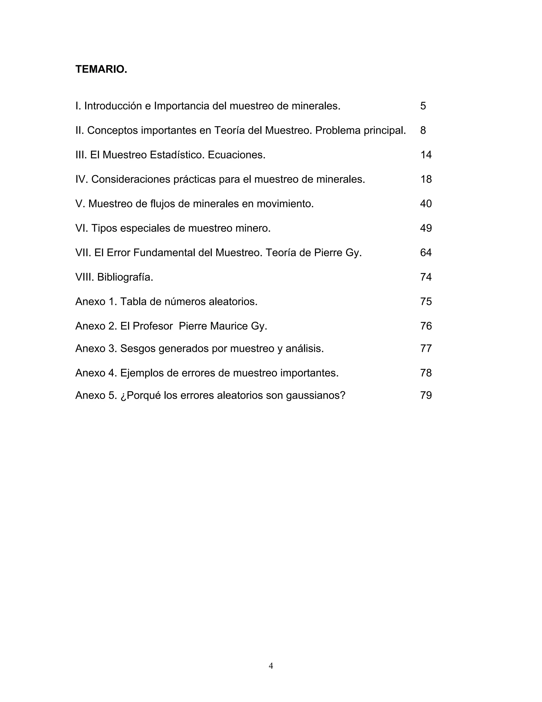 TEMARIO. 
I. Introducción e Importancia del muestreo de minerales. 5 
II. Conceptos importantes en Teoría del Muestreo. Problema principal. 8 
III. El Muestreo Estadístico. Ecuaciones. 14 
IV. Consideraciones prácticas para el muestreo de minerales. 18 
V. Muestreo de flujos de minerales en movimiento. 40 
VI. Tipos especiales de muestreo minero. 49 
VII. El Error Fundamental del Muestreo. Teoría de Pierre Gy. 64 
VIII. Bibliografía. 74 
Anexo 1. Tabla de números aleatorios. 75 
Anexo 2. El Profesor Pierre Maurice Gy. 76 
Anexo 3. Sesgos generados por muestreo y análisis. 77 
Anexo 4. Ejemplos de errores de muestreo importantes. 78 
Anexo 5. ¿Porqué los errores aleatorios son gaussianos? 79 
4 
 
