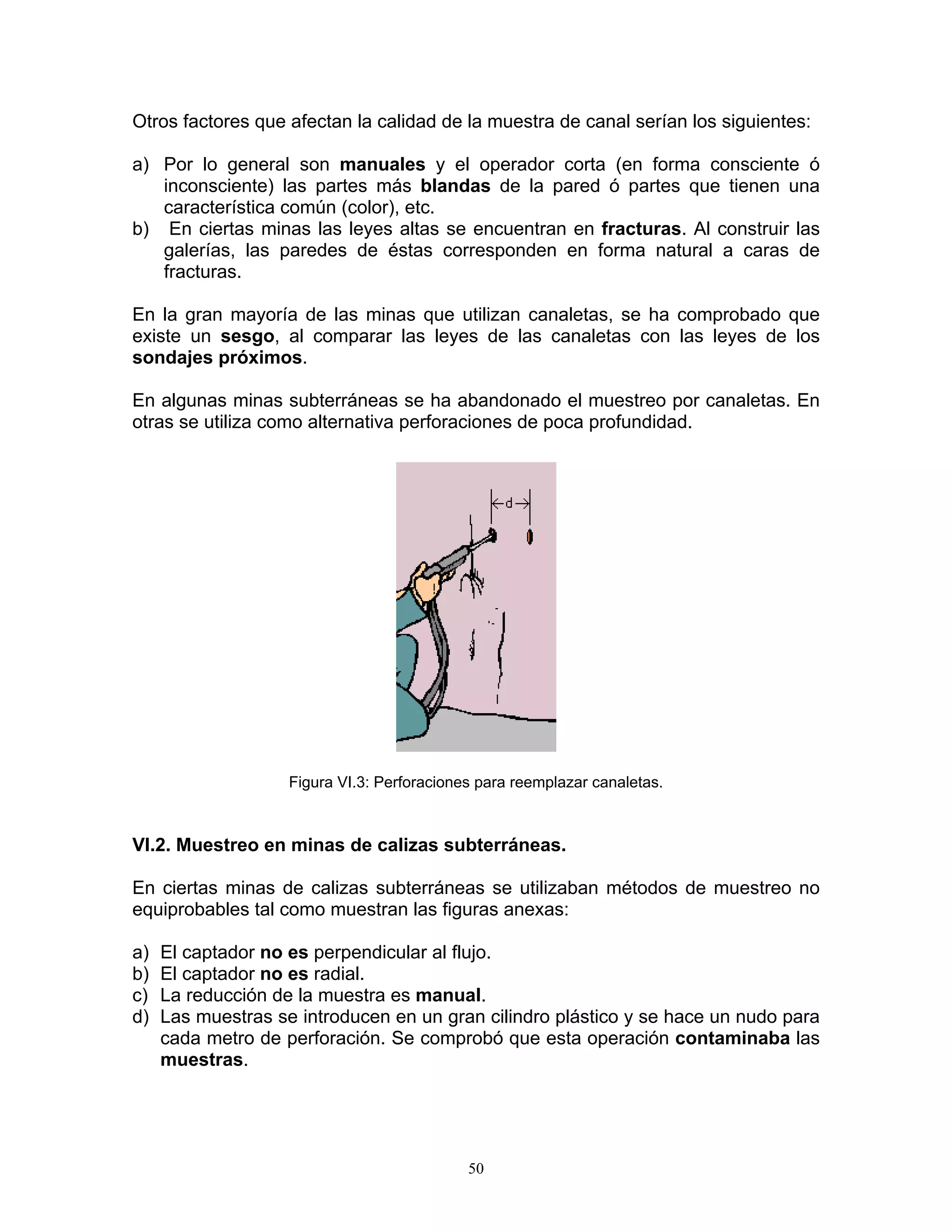 Otros factores que afectan la calidad de la muestra de canal serían los siguientes: 
a) Por lo general son manuales y el operador corta (en forma consciente ó inconsciente) las partes más blandas de la pared ó partes que tienen una característica común (color), etc. 
b) En ciertas minas las leyes altas se encuentran en fracturas. Al construir las galerías, las paredes de éstas corresponden en forma natural a caras de fracturas. 
En la gran mayoría de las minas que utilizan canaletas, se ha comprobado que existe un sesgo, al comparar las leyes de las canaletas con las leyes de los sondajes próximos. 
En algunas minas subterráneas se ha abandonado el muestreo por canaletas. En otras se utiliza como alternativa perforaciones de poca profundidad. 
Figura VI.3: Perforaciones para reemplazar canaletas. 
VI.2. Muestreo en minas de calizas subterráneas. 
En ciertas minas de calizas subterráneas se utilizaban métodos de muestreo no equiprobables tal como muestran las figuras anexas: 
a) El captador no es perpendicular al flujo. 
b) El captador no es radial. 
c) La reducción de la muestra es manual. 
d) Las muestras se introducen en un gran cilindro plástico y se hace un nudo para cada metro de perforación. Se comprobó que esta operación contaminaba las muestras. 
50 
 