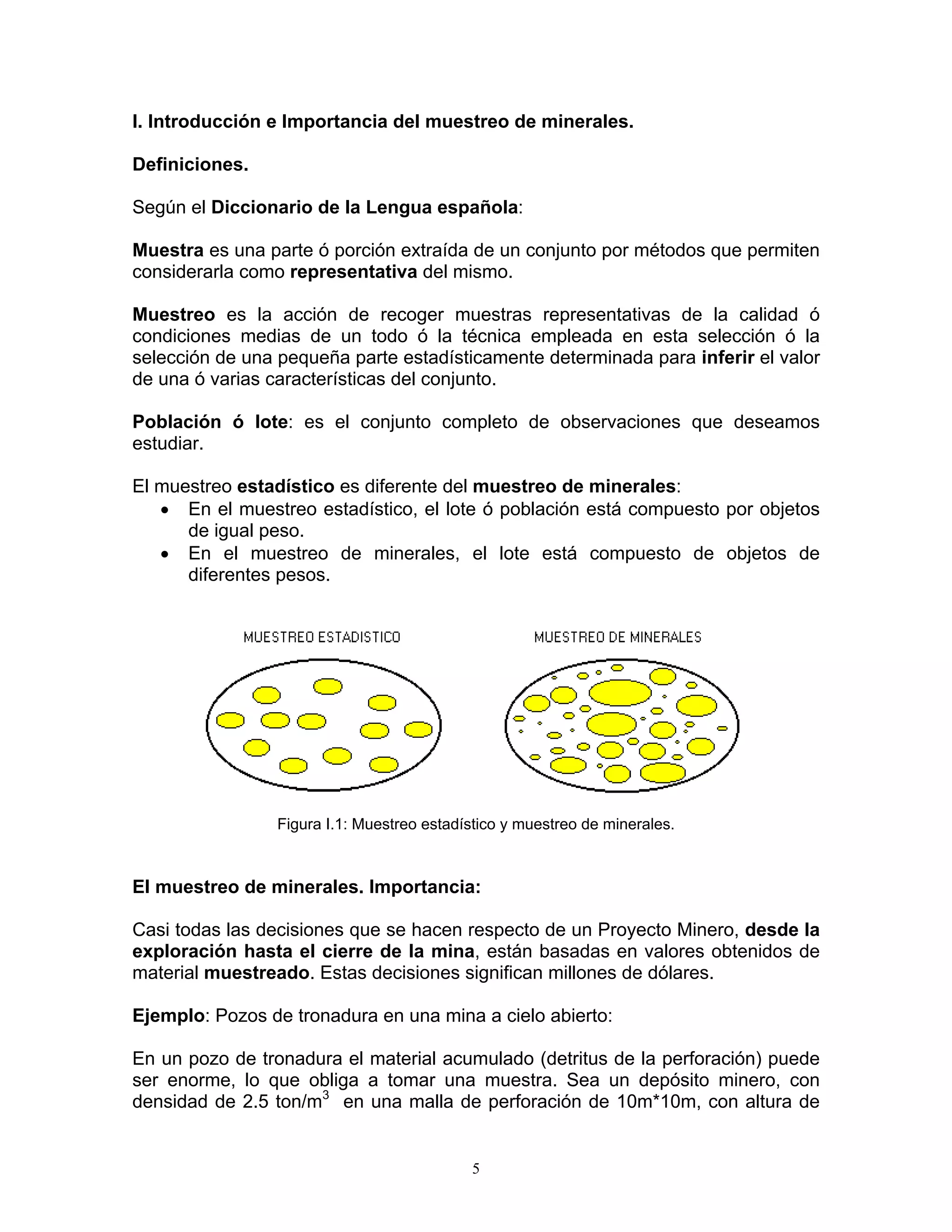 I. Introducción e Importancia del muestreo de minerales. 
Definiciones. 
Según el Diccionario de la Lengua española: 
Muestra es una parte ó porción extraída de un conjunto por métodos que permiten considerarla como representativa del mismo. 
Muestreo es la acción de recoger muestras representativas de la calidad ó condiciones medias de un todo ó la técnica empleada en esta selección ó la selección de una pequeña parte estadísticamente determinada para inferir el valor de una ó varias características del conjunto. 
Población ó lote: es el conjunto completo de observaciones que deseamos estudiar. 
El muestreo estadístico es diferente del muestreo de minerales: 
• En el muestreo estadístico, el lote ó población está compuesto por objetos de igual peso. 
• En el muestreo de minerales, el lote está compuesto de objetos de diferentes pesos. 
Figura I.1: Muestreo estadístico y muestreo de minerales. 
El muestreo de minerales. Importancia: 
Casi todas las decisiones que se hacen respecto de un Proyecto Minero, desde la exploración hasta el cierre de la mina, están basadas en valores obtenidos de material muestreado. Estas decisiones significan millones de dólares. 
Ejemplo: Pozos de tronadura en una mina a cielo abierto: 
En un pozo de tronadura el material acumulado (detritus de la perforación) puede ser enorme, lo que obliga a tomar una muestra. Sea un depósito minero, con densidad de 2.5 ton/m3 en una malla de perforación de 10m*10m, con altura de 
5 
 