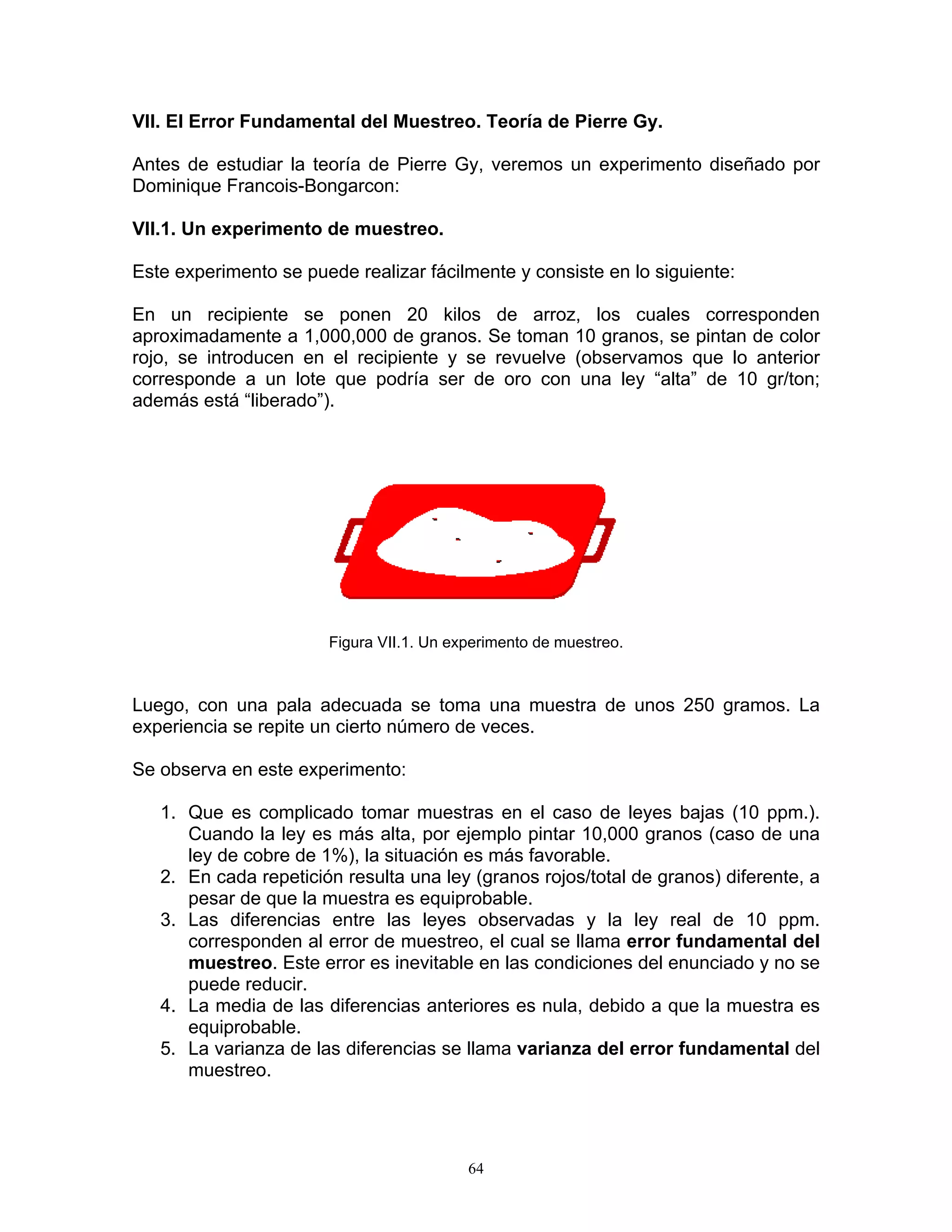VII. El Error Fundamental del Muestreo. Teoría de Pierre Gy. 
Antes de estudiar la teoría de Pierre Gy, veremos un experimento diseñado por Dominique Francois-Bongarcon: 
VII.1. Un experimento de muestreo. 
Este experimento se puede realizar fácilmente y consiste en lo siguiente: 
En un recipiente se ponen 20 kilos de arroz, los cuales corresponden aproximadamente a 1,000,000 de granos. Se toman 10 granos, se pintan de color rojo, se introducen en el recipiente y se revuelve (observamos que lo anterior corresponde a un lote que podría ser de oro con una ley “alta” de 10 gr/ton; además está “liberado”). 
Figura VII.1. Un experimento de muestreo. 
Luego, con una pala adecuada se toma una muestra de unos 250 gramos. La experiencia se repite un cierto número de veces. 
Se observa en este experimento: 
1. Que es complicado tomar muestras en el caso de leyes bajas (10 ppm.). Cuando la ley es más alta, por ejemplo pintar 10,000 granos (caso de una ley de cobre de 1%), la situación es más favorable. 
2. En cada repetición resulta una ley (granos rojos/total de granos) diferente, a pesar de que la muestra es equiprobable. 
3. Las diferencias entre las leyes observadas y la ley real de 10 ppm. corresponden al error de muestreo, el cual se llama error fundamental del muestreo. Este error es inevitable en las condiciones del enunciado y no se puede reducir. 
4. La media de las diferencias anteriores es nula, debido a que la muestra es equiprobable. 
5. La varianza de las diferencias se llama varianza del error fundamental del muestreo. 
64 
 