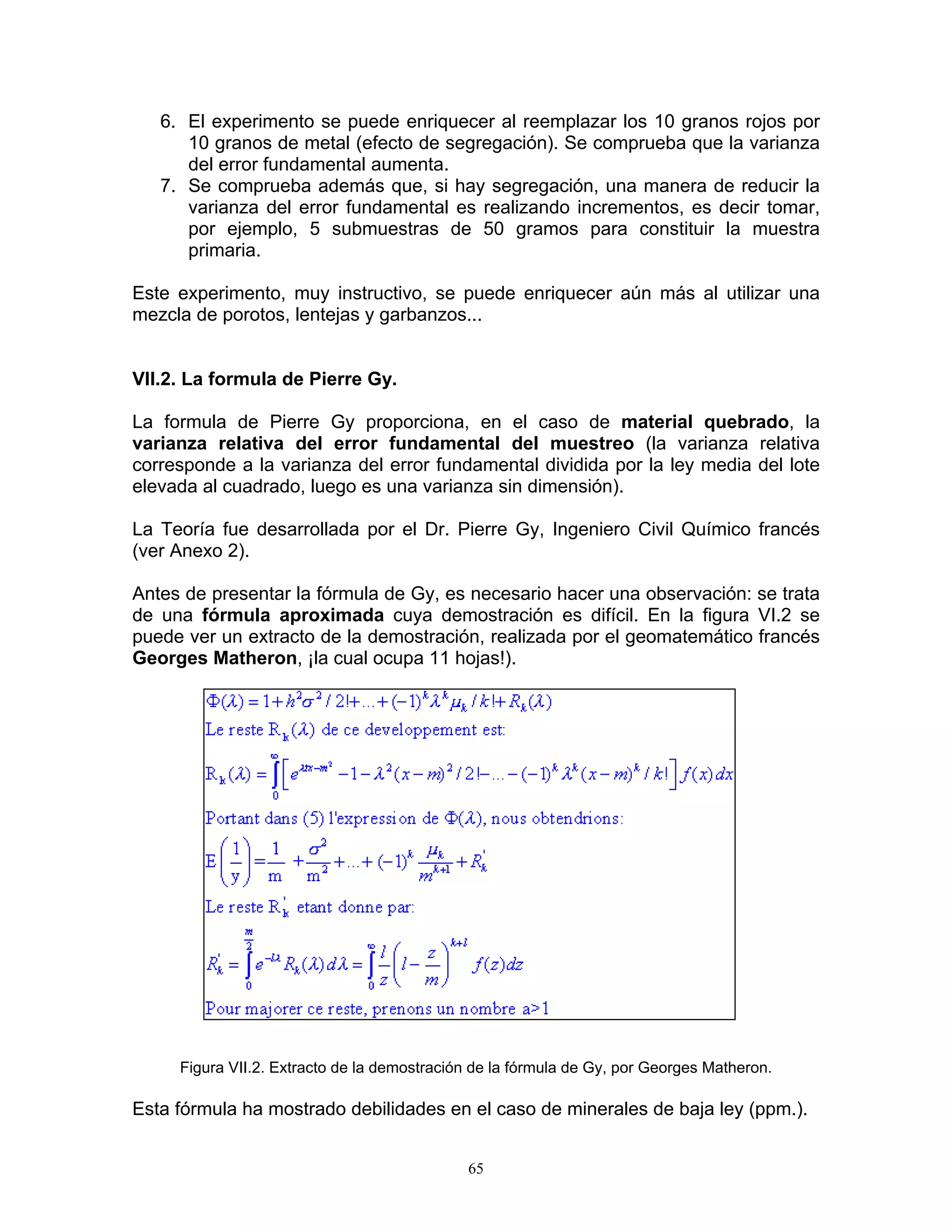 6. El experimento se puede enriquecer al reemplazar los 10 granos rojos por 10 granos de metal (efecto de segregación). Se comprueba que la varianza del error fundamental aumenta. 
7. Se comprueba además que, si hay segregación, una manera de reducir la varianza del error fundamental es realizando incrementos, es decir tomar, por ejemplo, 5 submuestras de 50 gramos para constituir la muestra primaria. 
Este experimento, muy instructivo, se puede enriquecer aún más al utilizar una mezcla de porotos, lentejas y garbanzos... 
VII.2. La formula de Pierre Gy. 
La formula de Pierre Gy proporciona, en el caso de material quebrado, la varianza relativa del error fundamental del muestreo (la varianza relativa corresponde a la varianza del error fundamental dividida por la ley media del lote elevada al cuadrado, luego es una varianza sin dimensión). 
La Teoría fue desarrollada por el Dr. Pierre Gy, Ingeniero Civil Químico francés (ver Anexo 2). 
Antes de presentar la fórmula de Gy, es necesario hacer una observación: se trata de una fórmula aproximada cuya demostración es difícil. En la figura VI.2 se puede ver un extracto de la demostración, realizada por el geomatemático francés Georges Matheron, ¡la cual ocupa 11 hojas!). 
Figura VII.2. Extracto de la demostración de la fórmula de Gy, por Georges Matheron. 
Esta fórmula ha mostrado debilidades en el caso de minerales de baja ley (ppm.). 
65 
 
