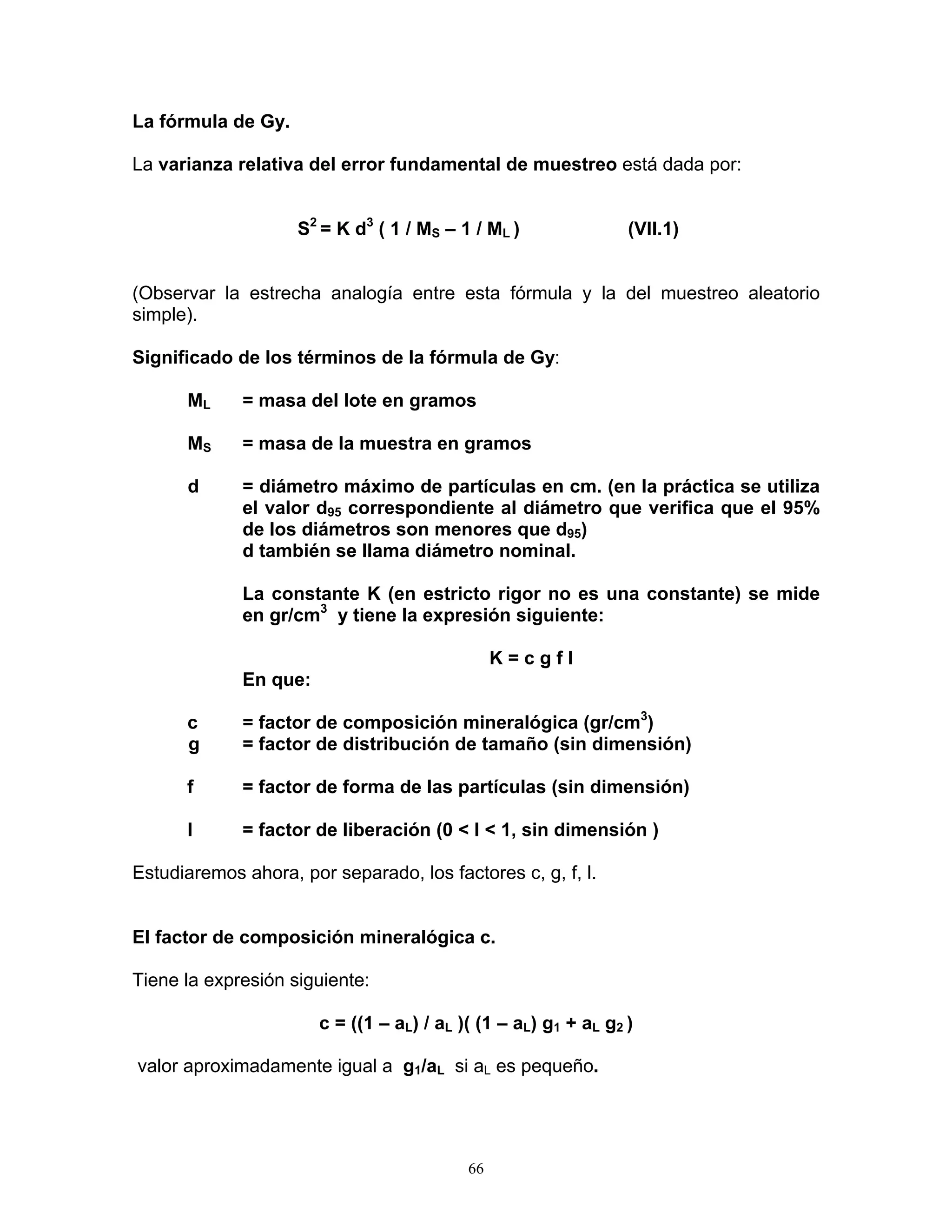 La fórmula de Gy. 
La varianza relativa del error fundamental de muestreo está dada por: 
S2 = K d3 ( 1 / MS – 1 / ML ) (VII.1) 
(Observar la estrecha analogía entre esta fórmula y la del muestreo aleatorio simple). 
Significado de los términos de la fórmula de Gy: 
ML = masa del lote en gramos 
MS = masa de la muestra en gramos 
d = diámetro máximo de partículas en cm. (en la práctica se utiliza el valor d95 correspondiente al diámetro que verifica que el 95% de los diámetros son menores que d95) 
d también se llama diámetro nominal. 
La constante K (en estricto rigor no es una constante) se mide en gr/cm3 y tiene la expresión siguiente: 
K = c g f l 
En que: 
c = factor de composición mineralógica (gr/cm3) 
g = factor de distribución de tamaño (sin dimensión) 
f = factor de forma de las partículas (sin dimensión) 
l = factor de liberación (0 < l < 1, sin dimensión ) 
Estudiaremos ahora, por separado, los factores c, g, f, l. 
El factor de composición mineralógica c. 
Tiene la expresión siguiente: 
c = ((1 – aL) / aL )( (1 – aL) g1 + aL g2 ) 
valor aproximadamente igual a g1/aL si aL es pequeño. 
66 
 