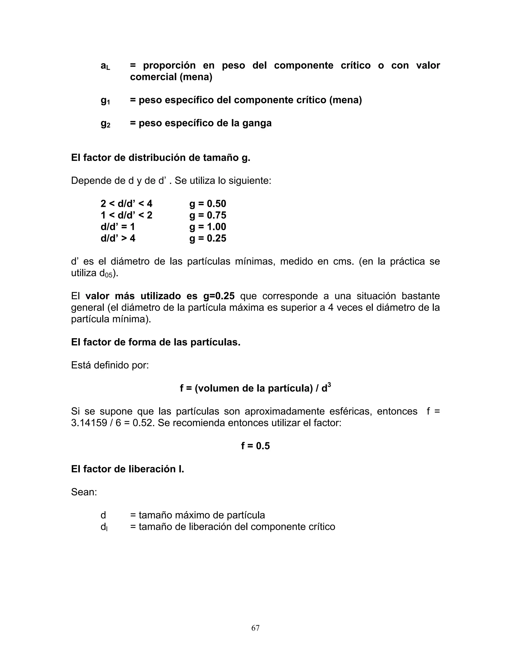 aL = proporción en peso del componente crítico o con valor comercial (mena) 
g1 = peso específico del componente crítico (mena) 
g2 = peso específico de la ganga 
El factor de distribución de tamaño g. 
Depende de d y de d’ . Se utiliza lo siguiente: 
2 < d/d’ < 4 g = 0.50 
1 < d/d’ < 2 g = 0.75 
d/d’ = 1 g = 1.00 
d/d’ > 4 g = 0.25 
d’ es el diámetro de las partículas mínimas, medido en cms. (en la práctica se utiliza d05). 
El valor más utilizado es g=0.25 que corresponde a una situación bastante general (el diámetro de la partícula máxima es superior a 4 veces el diámetro de la partícula mínima). 
El factor de forma de las partículas. 
Está definido por: 
f = (volumen de la partícula) / d3 
Si se supone que las partículas son aproximadamente esféricas, entonces f = 3.14159 / 6 = 0.52. Se recomienda entonces utilizar el factor: 
f = 0.5 
El factor de liberación l. 
Sean: 
d = tamaño máximo de partícula 
dl = tamaño de liberación del componente crítico 
67 
 