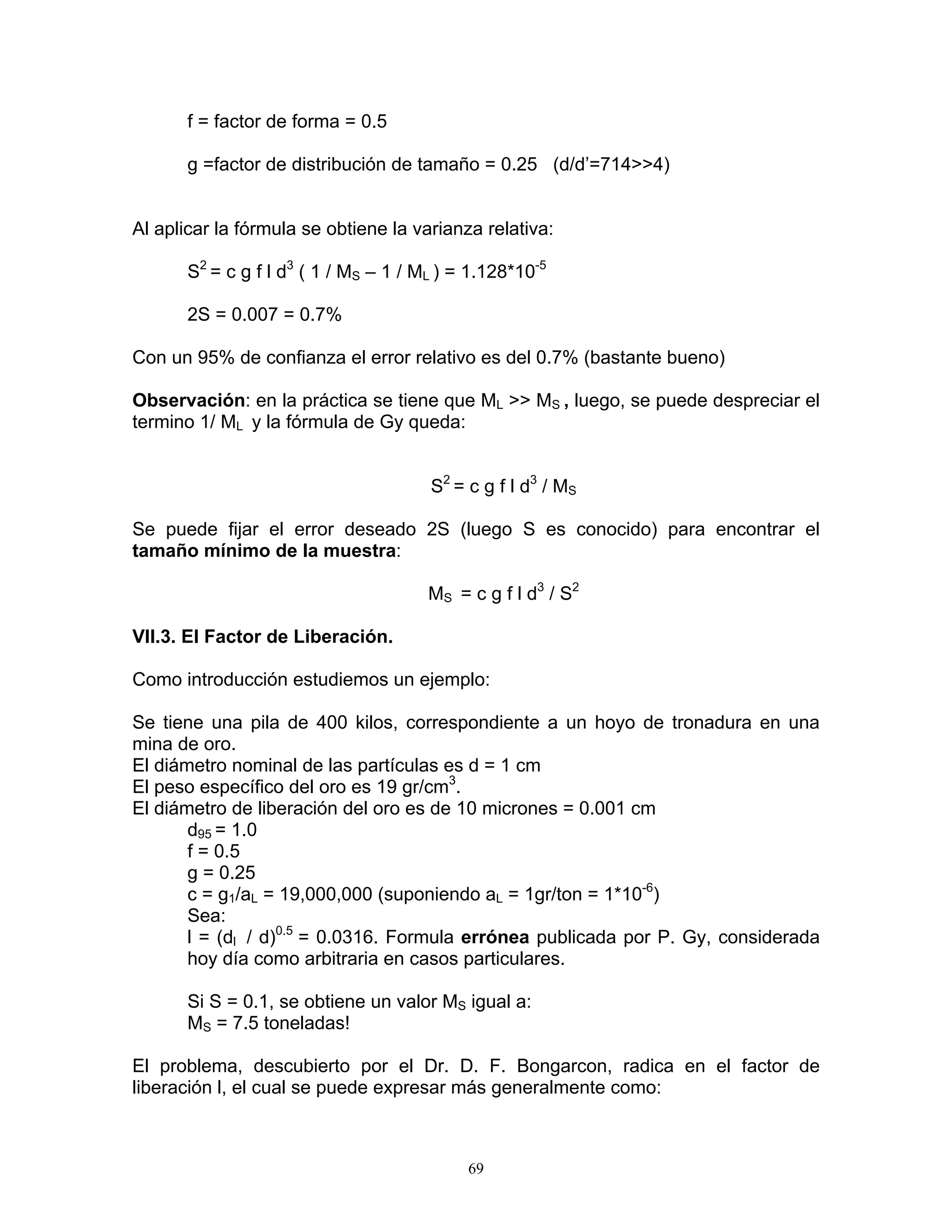 f = factor de forma = 0.5 
g =factor de distribución de tamaño = 0.25 (d/d’=714>>4) 
Al aplicar la fórmula se obtiene la varianza relativa: 
S2 = c g f l d3 ( 1 / MS – 1 / ML ) = 1.128*10-5 
2S = 0.007 = 0.7% 
Con un 95% de confianza el error relativo es del 0.7% (bastante bueno) 
Observación: en la práctica se tiene que ML >> MS , luego, se puede despreciar el termino 1/ ML y la fórmula de Gy queda: 
S2 = c g f l d3 / MS 
Se puede fijar el error deseado 2S (luego S es conocido) para encontrar el tamaño mínimo de la muestra: 
MS = c g f l d3 / S2 
VII.3. El Factor de Liberación. 
Como introducción estudiemos un ejemplo: 
Se tiene una pila de 400 kilos, correspondiente a un hoyo de tronadura en una mina de oro. 
El diámetro nominal de las partículas es d = 1 cm 
El peso específico del oro es 19 gr/cm3. 
El diámetro de liberación del oro es de 10 micrones = 0.001 cm 
d95 = 1.0 
f = 0.5 
g = 0.25 
c = g1/aL = 19,000,000 (suponiendo aL = 1gr/ton = 1*10-6) 
Sea: 
l = (dl / d)0.5 = 0.0316. Formula errónea publicada por P. Gy, considerada hoy día como arbitraria en casos particulares. 
Si S = 0.1, se obtiene un valor MS igual a: 
MS = 7.5 toneladas! 
El problema, descubierto por el Dr. D. F. Bongarcon, radica en el factor de liberación l, el cual se puede expresar más generalmente como: 
69 
 