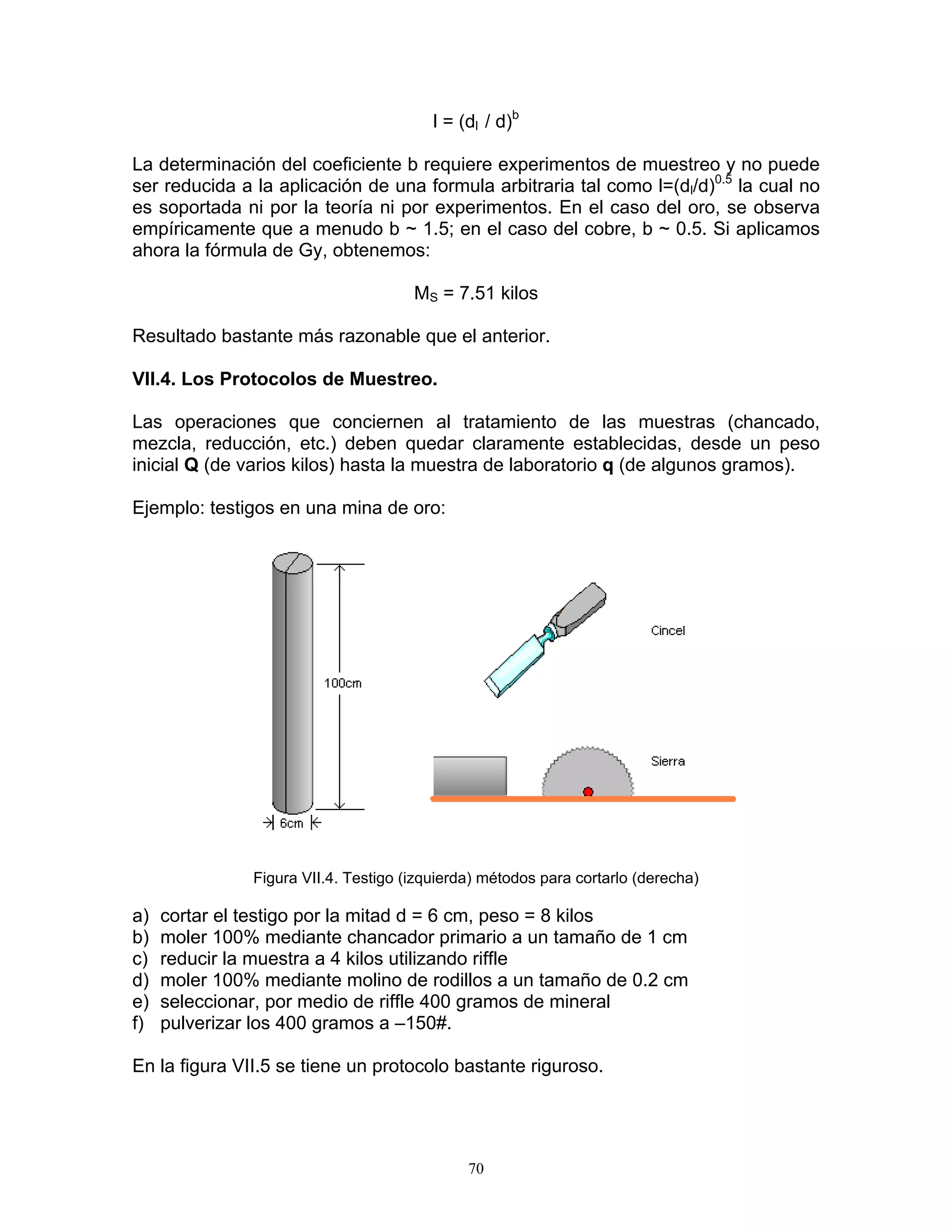 l = (dl / d)b 
La determinación del coeficiente b requiere experimentos de muestreo y no puede ser reducida a la aplicación de una formula arbitraria tal como l=(dl/d)0.5 la cual no es soportada ni por la teoría ni por experimentos. En el caso del oro, se observa empíricamente que a menudo b ~ 1.5; en el caso del cobre, b ~ 0.5. Si aplicamos ahora la fórmula de Gy, obtenemos: 
MS = 7.51 kilos 
Resultado bastante más razonable que el anterior. 
VII.4. Los Protocolos de Muestreo. 
Las operaciones que conciernen al tratamiento de las muestras (chancado, mezcla, reducción, etc.) deben quedar claramente establecidas, desde un peso inicial Q (de varios kilos) hasta la muestra de laboratorio q (de algunos gramos). 
Ejemplo: testigos en una mina de oro: 
Figura VII.4. Testigo (izquierda) métodos para cortarlo (derecha) 
a) cortar el testigo por la mitad d = 6 cm, peso = 8 kilos 
b) moler 100% mediante chancador primario a un tamaño de 1 cm 
c) reducir la muestra a 4 kilos utilizando riffle 
d) moler 100% mediante molino de rodillos a un tamaño de 0.2 cm 
e) seleccionar, por medio de riffle 400 gramos de mineral 
f) pulverizar los 400 gramos a –150#. 
En la figura VII.5 se tiene un protocolo bastante riguroso. 
70 
 