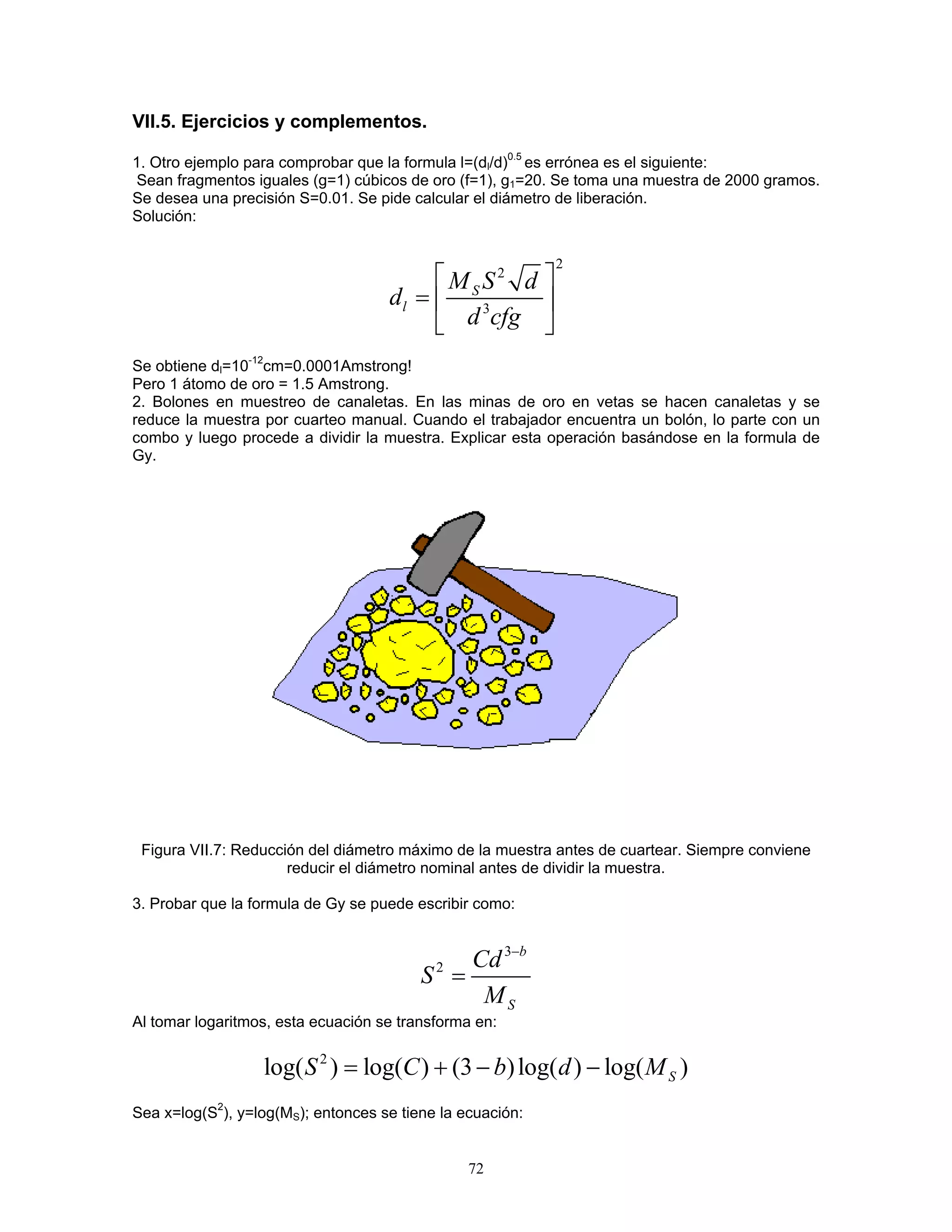 VII.5. Ejercicios y complementos. 
1. Otro ejemplo para comprobar que la formula l=(dl/d)0.5 es errónea es el siguiente: 
Sean fragmentos iguales (g=1) cúbicos de oro (f=1), g1=20. Se toma una muestra de 2000 gramos. Se desea una precisión S=0.01. Se pide calcular el diámetro de liberación. 
Solución: 
223SlMSdddcfg  =  
Se obtiene dl=10-12cm=0.0001Amstrong! 
Pero 1 átomo de oro = 1.5 Amstrong. 
2. Bolones en muestreo de canaletas. En las minas de oro en vetas se hacen canaletas y se reduce la muestra por cuarteo manual. Cuando el trabajador encuentra un bolón, lo parte con un combo y luego procede a dividir la muestra. Explicar esta operación basándose en la formula de Gy. 
Figura VII.7: Reducción del diámetro máximo de la muestra antes de cuartear. Siempre conviene reducir el diámetro nominal antes de dividir la muestra. 
3. Probar que la formula de Gy se puede escribir como: 
32bSCdSM− = 
Al tomar logaritmos, esta ecuación se transforma en: 
2log()log()(3)log()log()SSCbd=+−− M 
Sea x=log(S2), y=log(MS); entonces se tiene la ecuación: 
72 
 