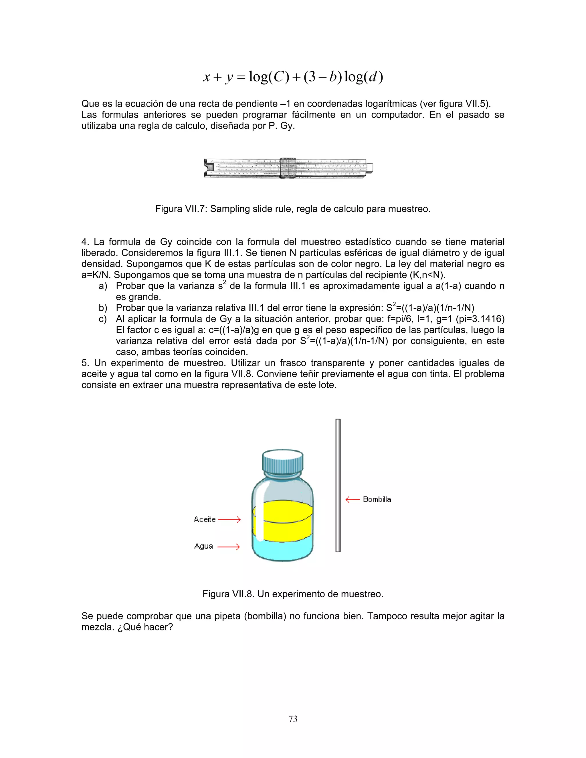 log()(3)log()xyCbd+=+− 
Que es la ecuación de una recta de pendiente –1 en coordenadas logarítmicas (ver figura VII.5). 
Las formulas anteriores se pueden programar fácilmente en un computador. En el pasado se utilizaba una regla de calculo, diseñada por P. Gy. 
Figura VII.7: Sampling slide rule, regla de calculo para muestreo. 
4. La formula de Gy coincide con la formula del muestreo estadístico cuando se tiene material liberado. Consideremos la figura III.1. Se tienen N partículas esféricas de igual diámetro y de igual densidad. Supongamos que K de estas partículas son de color negro. La ley del material negro es a=K/N. Supongamos que se toma una muestra de n partículas del recipiente (K,n<N). 
a) Probar que la varianza s2 de la formula III.1 es aproximadamente igual a a(1-a) cuando n es grande. 
b) Probar que la varianza relativa III.1 del error tiene la expresión: S2=((1-a)/a)(1/n-1/N) 
c) Al aplicar la formula de Gy a la situación anterior, probar que: f=pi/6, l=1, g=1 (pi=3.1416) El factor c es igual a: c=((1-a)/a)g en que g es el peso específico de las partículas, luego la varianza relativa del error está dada por S2=((1-a)/a)(1/n-1/N) por consiguiente, en este caso, ambas teorías coinciden. 
5. Un experimento de muestreo. Utilizar un frasco transparente y poner cantidades iguales de aceite y agua tal como en la figura VII.8. Conviene teñir previamente el agua con tinta. El problema consiste en extraer una muestra representativa de este lote. 
Figura VII.8. Un experimento de muestreo. 
Se puede comprobar que una pipeta (bombilla) no funciona bien. Tampoco resulta mejor agitar la mezcla. ¿Qué hacer? 
73 
 