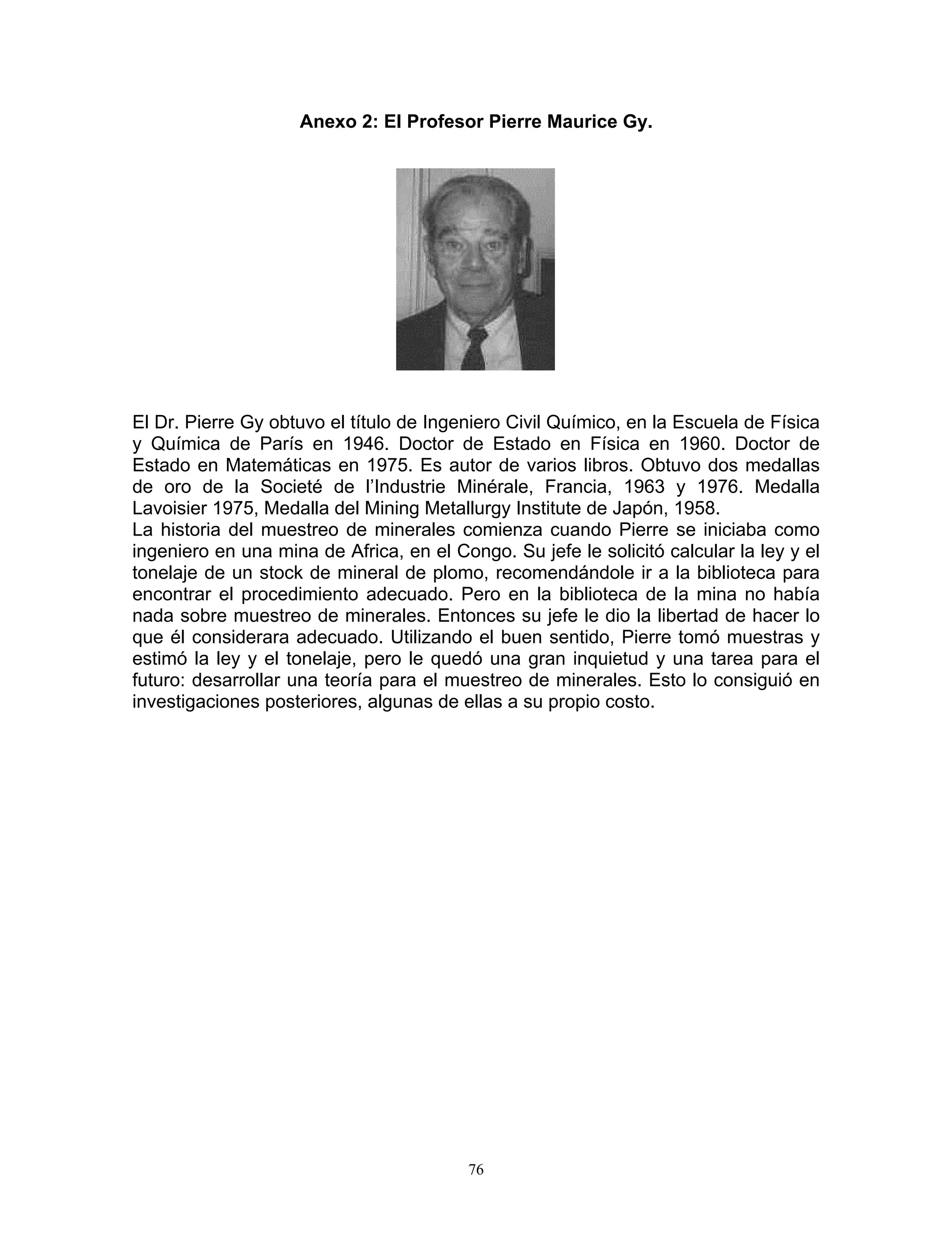 Anexo 2: El Profesor Pierre Maurice Gy. 
El Dr. Pierre Gy obtuvo el título de Ingeniero Civil Químico, en la Escuela de Física y Química de París en 1946. Doctor de Estado en Física en 1960. Doctor de Estado en Matemáticas en 1975. Es autor de varios libros. Obtuvo dos medallas de oro de la Societé de l’Industrie Minérale, Francia, 1963 y 1976. Medalla Lavoisier 1975, Medalla del Mining Metallurgy Institute de Japón, 1958. 
La historia del muestreo de minerales comienza cuando Pierre se iniciaba como ingeniero en una mina de Africa, en el Congo. Su jefe le solicitó calcular la ley y el tonelaje de un stock de mineral de plomo, recomendándole ir a la biblioteca para encontrar el procedimiento adecuado. Pero en la biblioteca de la mina no había nada sobre muestreo de minerales. Entonces su jefe le dio la libertad de hacer lo que él considerara adecuado. Utilizando el buen sentido, Pierre tomó muestras y estimó la ley y el tonelaje, pero le quedó una gran inquietud y una tarea para el futuro: desarrollar una teoría para el muestreo de minerales. Esto lo consiguió en investigaciones posteriores, algunas de ellas a su propio costo. 
76 
 