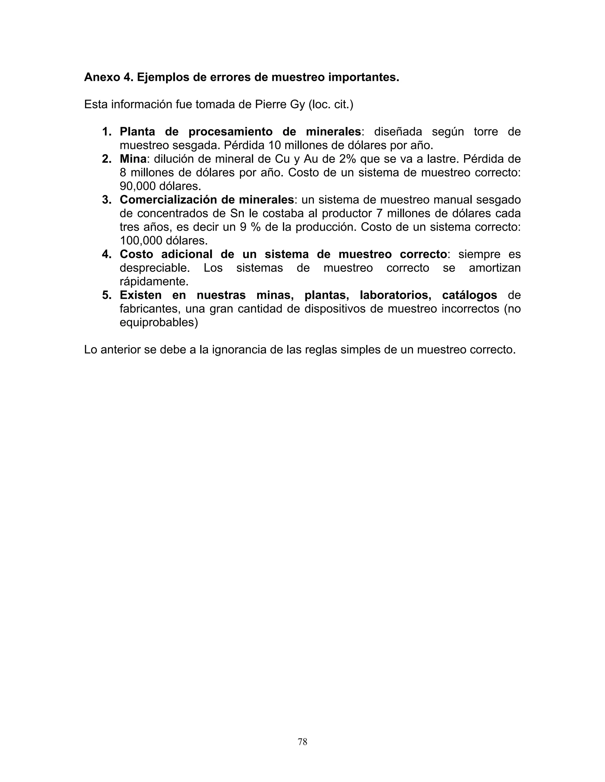 Anexo 4. Ejemplos de errores de muestreo importantes. 
Esta información fue tomada de Pierre Gy (loc. cit.) 
1. Planta de procesamiento de minerales: diseñada según torre de muestreo sesgada. Pérdida 10 millones de dólares por año. 
2. Mina: dilución de mineral de Cu y Au de 2% que se va a lastre. Pérdida de 8 millones de dólares por año. Costo de un sistema de muestreo correcto: 90,000 dólares. 
3. Comercialización de minerales: un sistema de muestreo manual sesgado de concentrados de Sn le costaba al productor 7 millones de dólares cada tres años, es decir un 9 % de la producción. Costo de un sistema correcto: 100,000 dólares. 
4. Costo adicional de un sistema de muestreo correcto: siempre es despreciable. Los sistemas de muestreo correcto se amortizan rápidamente. 
5. Existen en nuestras minas, plantas, laboratorios, catálogos de fabricantes, una gran cantidad de dispositivos de muestreo incorrectos (no equiprobables) 
Lo anterior se debe a la ignorancia de las reglas simples de un muestreo correcto. 
78 
 