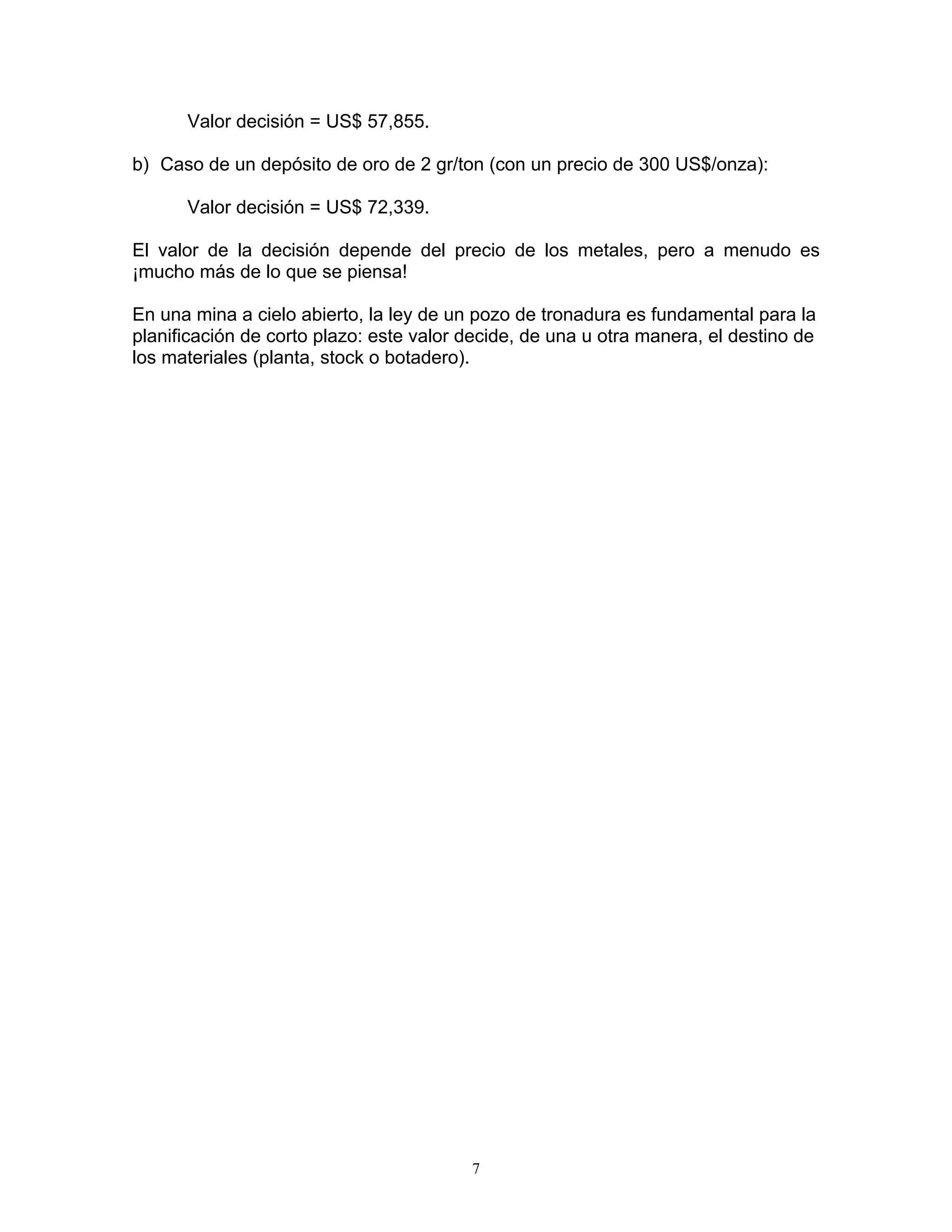 Valor decisión = US$ 57,855. 
b) Caso de un depósito de oro de 2 gr/ton (con un precio de 300 US$/onza): 
Valor decisión = US$ 72,339. 
El valor de la decisión depende del precio de los metales, pero a menudo es ¡mucho más de lo que se piensa! 
En una mina a cielo abierto, la ley de un pozo de tronadura es fundamental para la planificación de corto plazo: este valor decide, de una u otra manera, el destino de los materiales (planta, stock o botadero). 
7 
 