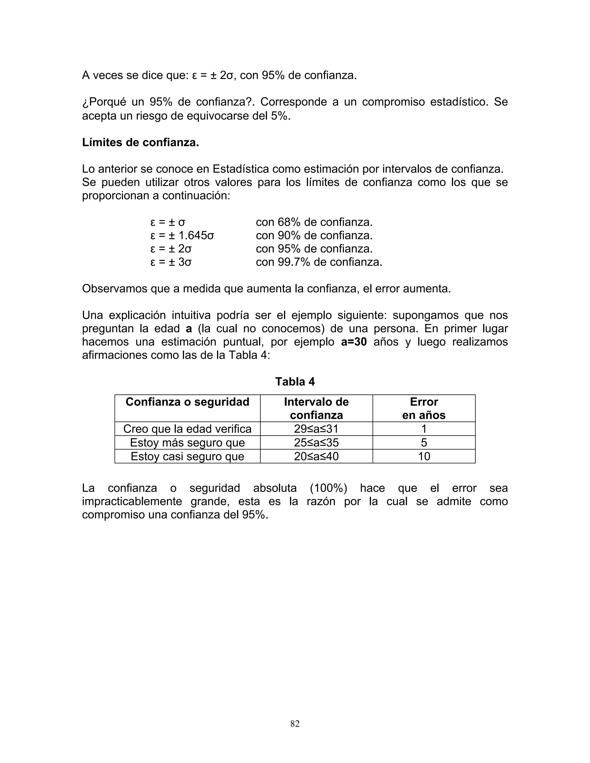 A veces se dice que: ε = ± 2σ, con 95% de confianza. 
¿Porqué un 95% de confianza?. Corresponde a un compromiso estadístico. Se acepta un riesgo de equivocarse del 5%. 
Límites de confianza. 
Lo anterior se conoce en Estadística como estimación por intervalos de confianza. 
Se pueden utilizar otros valores para los límites de confianza como los que se proporcionan a continuación: 
ε = ± σ con 68% de confianza. 
ε = ± 1.645σ con 90% de confianza. 
ε = ± 2σ con 95% de confianza. 
ε = ± 3σ con 99.7% de confianza. 
Observamos que a medida que aumenta la confianza, el error aumenta. 
Una explicación intuitiva podría ser el ejemplo siguiente: supongamos que nos preguntan la edad a (la cual no conocemos) de una persona. En primer lugar hacemos una estimación puntual, por ejemplo a=30 años y luego realizamos afirmaciones como las de la Tabla 4: 
Tabla 4 
Confianza o seguridad 
Intervalo de confianza 
Error 
en años 
Creo que la edad verifica 
29≤a≤31 
1 
Estoy más seguro que 
25≤a≤35 
5 
Estoy casi seguro que 
20≤a≤40 
10 
La confianza o seguridad absoluta (100%) hace que el error sea impracticablemente grande, esta es la razón por la cual se admite como compromiso una confianza del 95%. 
82 
