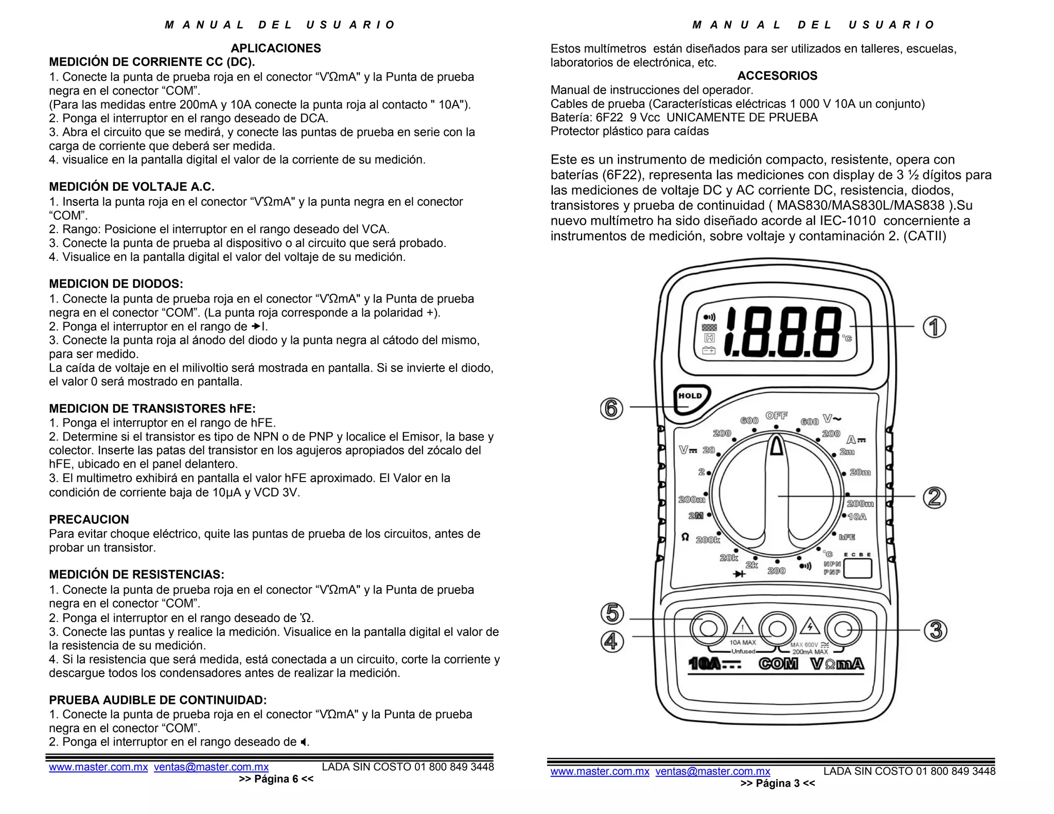 M A N U A L D E L U S U A R I O M A N U A L D E L U S U A R I O
APLICACIONES
MEDICIÓN DE CORRIENTE CC (DC).
1. Conecte la punta de prueba roja en el conector “VΏmA" y la Punta de prueba
negra en el conector “COM”.
(Para las medidas entre 200mA y 10A conecte la punta roja al contacto " 10A").
2. Ponga el interruptor en el rango deseado de DCA.
3. Abra el circuito que se medirá, y conecte las puntas de prueba en serie con la
carga de corriente que deberá ser medida.
4. visualice en la pantalla digital el valor de la corriente de su medición.
MEDICIÓN DE VOLTAJE A.C.
1. Inserta la punta roja en el conector “VΏmA" y la punta negra en el conector
“COM”.
2. Rango: Posicione el interruptor en el rango deseado del VCA.
3. Conecte la punta de prueba al dispositivo o al circuito que será probado.
4. Visualice en la pantalla digital el valor del voltaje de su medición.
MEDICION DE DIODOS:
1. Conecte la punta de prueba roja en el conector “VΏmA" y la Punta de prueba
negra en el conector “COM”. (La punta roja corresponde a la polaridad +).
2. Ponga el interruptor en el rango de I.
3. Conecte la punta roja al ánodo del diodo y la punta negra al cátodo del mismo,
para ser medido.
La caída de voltaje en el milivoltio será mostrada en pantalla. Si se invierte el diodo,
el valor 0 será mostrado en pantalla.
MEDICION DE TRANSISTORES hFE:
1. Ponga el interruptor en el rango de hFE.
2. Determine si el transistor es tipo de NPN o de PNP y localice el Emisor, la base y
colector. Inserte las patas del transistor en los agujeros apropiados del zócalo del
hFE, ubicado en el panel delantero.
3. El multimetro exhibirá en pantalla el valor hFE aproximado. El Valor en la
condición de corriente baja de 10µA y VCD 3V.
PRECAUCION
Para evitar choque eléctrico, quite las puntas de prueba de los circuitos, antes de
probar un transistor.
MEDICIÓN DE RESISTENCIAS:
1. Conecte la punta de prueba roja en el conector “VΏmA" y la Punta de prueba
negra en el conector “COM”.
2. Ponga el interruptor en el rango deseado de Ώ.
3. Conecte las puntas y realice la medición. Visualice en la pantalla digital el valor de
la resistencia de su medición.
4. Si la resistencia que será medida, está conectada a un circuito, corte la corriente y
descargue todos los condensadores antes de realizar la medición.
PRUEBA AUDIBLE DE CONTINUIDAD:
1. Conecte la punta de prueba roja en el conector “VΏmA" y la Punta de prueba
negra en el conector “COM”.
2. Ponga el interruptor en el rango deseado de .
www.master.com.mx ventas@master.com.mx LADA SIN COSTO 01 800 849 3448
>> Página 6 <<
Estos multímetros están diseñados para ser utilizados en talleres, escuelas,
laboratorios de electrónica, etc.
ACCESORIOS
Manual de instrucciones del operador.
Cables de prueba (Características eléctricas 1 000 V 10A un conjunto)
Batería: 6F22 9 Vcc UNICAMENTE DE PRUEBA
Protector plástico para caídas
Este es un instrumento de medición compacto, resistente, opera con
baterías (6F22), representa las mediciones con display de 3 ½ dígitos para
las mediciones de voltaje DC y AC corriente DC, resistencia, diodos,
transistores y prueba de continuidad ( MAS830/MAS830L/MAS838 ).Su
nuevo multímetro ha sido diseñado acorde al IEC-1010 concerniente a
instrumentos de medición, sobre voltaje y contaminación 2. (CATII)
www.master.com.mx ventas@master.com.mx LADA SIN COSTO 01 800 849 3448
>> Página 3 <<
 