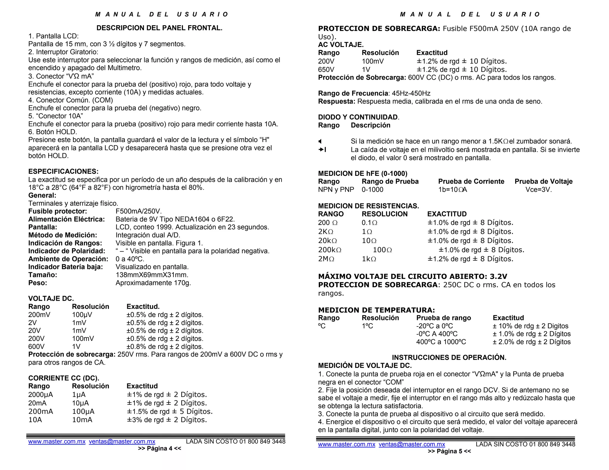 M A N U A L D E L U S U A R I O M A N U A L D E L U S U A R I O
DESCRIPCION DEL PANEL FRONTAL.
1. Pantalla LCD:
Pantalla de 15 mm, con 3 ½ dígitos y 7 segmentos.
2. Interruptor Giratorio:
Use este interruptor para seleccionar la función y rangos de medición, así como el
encendido y apagado del Multimetro.
3. Conector “VΏ mA”
Enchufe el conector para la prueba del (positivo) rojo, para todo voltaje y
resistencias, excepto corriente (10A) y medidas actuales.
4. Conector Común. (COM)
Enchufe el conector para la prueba del (negativo) negro.
5. “Conector 10A”
Enchufe el conector para la prueba (positivo) rojo para medir corriente hasta 10A.
6. Botón HOLD.
Presione este botón, la pantalla guardará el valor de la lectura y el símbolo “H"
aparecerá en la pantalla LCD y desaparecerá hasta que se presione otra vez el
botón HOLD.
ESPECIFICACIONES:
La exactitud se especifica por un período de un año después de la calibración y en
18°C a 28°C (64°F a 82°F) con higrometría hasta el 80%.
General:
Terminales y aterrizaje físico.
Fusible protector: F500mA/250V.
Alimentación Eléctrica: Bateria de 9V Tipo NEDA1604 o 6F22.
Pantalla: LCD, conteo 1999. Actualización en 23 segundos.
Método de Medición: Integración dual A/D.
Indicación de Rangos: Visible en pantalla. Figura 1.
Indicador de Polaridad: “ – “ Visible en pantalla para la polaridad negativa.
Ambiente de Operación: 0 a 40ºC.
Indicador Batería baja: Visualizado en pantalla.
Tamaño: 138mmX69mmX31mm.
Peso: Aproximadamente 170g.
VOLTAJE DC.
Rango Resolución Exactitud.
200mV 100µV ±0.5% de rdg ± 2 dígitos.
2V 1mV ±0.5% de rdg ± 2 dígitos.
20V 1mV ±0.5% de rdg ± 2 dígitos.
200V 100mV ±0.5% de rdg ± 2 dígitos.
600V 1V ±0.8% de rdg ± 2 dígitos.
Protección de sobrecarga: 250V rms. Para rangos de 200mV a 600V DC o rms y
para otros rangos de CA.
CORRIENTE CC (DC).
Rango Resolución Exactitud
2000µA 1µA ±1% de rgd ± 2 Dígitos.
20mA 10µA ±1% de rgd ± 2 Dígitos.
200mA 100µA ±1.5% de rgd ± 5 Dígitos.
10A 10mA ±3% de rgd ± 2 Dígitos.
www.master.com.mx ventas@master.com.mx LADA SIN COSTO 01 800 849 3448
>> Página 4 <<
PROTECCION DE SOBRECARGA: Fusible F500mA 250V (10A rango de
Uso).
AC VOLTAJE.
Rango Resolución Exactitud
200V 100mV ±1.2% de rgd ± 10 Dígitos.
650V 1V ±1.2% de rgd ± 10 Dígitos.
Protección de Sobrecarga: 600V CC (DC) o rms. AC para todos los rangos.
Rango de Frecuencia: 45Hz-450Hz
Respuesta: Respuesta media, calibrada en el rms de una onda de seno.
DIODO Y CONTINUIDAD.
Rango Descripción
Si la medición se hace en un rango menor a 1.5K el zumbador sonará.
I La caída de voltaje en el milivoltio será mostrada en pantalla. Si se invierte
el diodo, el valor 0 será mostrado en pantalla.
MEDICION DE hFE (0-1000)
Rango Rango de Prueba Prueba de Corriente Prueba de Voltaje
NPN y PNP 0-1000 1b=10 A Vce=3V.
MEDICION DE RESISTENCIAS.
RANGO RESOLUCION EXACTITUD
200 0.1 ±1.0% de rgd ± 8 Dígitos.
2K 1 ±1.0% de rgd ± 8 Dígitos.
20k 10 ±1.0% de rgd ± 8 Dígitos.
200k 100 ±1.0% de rgd ± 8 Dígitos.
2M 1k ±1.2% de rgd ± 8 Dígitos.
MÁXIMO VOLTAJE DEL CIRCUITO ABIERTO: 3.2V
PROTECCION DE SOBRECARGA: 250C DC o rms. CA en todos los
rangos.
MEDICION DE TEMPERATURA:
Rango Resolución Prueba de rango Exactitud
ºC 1ºC -20ºC a 0ºC ± 10% de rdg ± 2 Digitos
-0ºC A 400ºC ± 1.0% de rdg ± 2 Dígitos
400ºC a 1000ºC ± 2.0% de rdg ± 2 Dígitos
INSTRUCCIONES DE OPERACIÓN.
MEDICIÓN DE VOLTAJE DC.
1. Conecte la punta de prueba roja en el conector “VΏmA" y la Punta de prueba
negra en el conector “COM”
2. Fije la posición deseada del interruptor en el rango DCV. Si de antemano no se
sabe el voltaje a medir, fije el interruptor en el rango más alto y redúzcalo hasta que
se obtenga la lectura satisfactoria.
3. Conecte la punta de prueba al dispositivo o al circuito que será medido.
4. Energice el dispositivo o el circuito que será medido, el valor del voltaje aparecerá
en la pantalla digital, junto con la polaridad del voltaje.
www.master.com.mx ventas@master.com.mx LADA SIN COSTO 01 800 849 3448
>> Página 5 <<
 