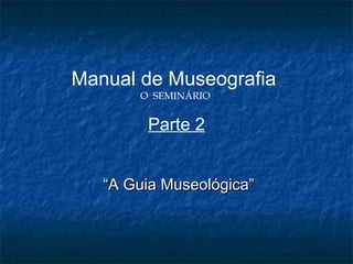 Manual de Museografia
O SEMINÁRIO
Parte 2
““A Guia Museológica”A Guia Museológica”
 