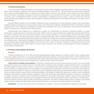MANUALDENECROPSIA22
	 8.4 Exame parasitológico
	 Os exames parasitológicos permitem a identificação de ovos, larvas, proglotes e parasitas adultos, a partir de amostras de
fezes, urina e esfregaço sanguíneo. Para exame coproparasitológico, colha entre 10 – 20 g de fezes da porção final do intestino
com o auxílio de uma espátula plástica, coloque em um frasco coletor universal e, em seguida, insira o frasco em um saco plástico
de lacre hermético. Identifique a amostra e encaminhe ao laboratório, em caixa isotérmica com gelo, em até 12 horas. Não congelar
a amostra, pois o congelamento destrói os ovos e impossibilita a contagem (ovos por grama - opg) e a cultura até a fase de
larvas (identificação do gênero). Sempre retirar também o máximo de ar de dentro do saco plástico (oxigênio é necessário para a
eclodibilidade).
	 Parasitas adultos podem ser encontrados em diferentes locais, especialmente no trato digestório. Nesses casos, colha alguns
parasitas íntegros e armazene-os em frasco de boca larga, com tampa de boa vedação e contendo álcool 70º como fixador, seguindo
a proporção de 1:10 e mantendo a embalagem em temperatura ambiente até o envio ao laboratório. Este mesmo procedimento
pode ser utilizado para a identificação de ectoparasitas.
	 Hemoparasitas como Babesia sp e Anaplasma sp podem ser identificados em amostras sanguíneas obtidas no exame
necroscópico, desde que logo nas primeiras horas após o óbito, tendo em vista o fenômeno da coagulação sanguínea post mortem,
que limita a colheita. Para isso, colha duas amostras: uma de sangue periférico e outra de sangue central. Para obter sangue
periférico, corte a pele da orelha ou da cauda e realize a impressão do sangue sobre uma lâmina histológica com extremidade fosca
e identificada. Ainda, o sangue drenado do corte pode ser colhido com o auxílio de uma agulha, disposto sobre a lâmina e distendido
em esfregaço para a distribuição homogênea e delgada da amostra. A colheita de sangue central segue os mesmos princípios,
mas de amostra adquirida da câmara cardíaca ou de vísceras como o baço. As lâminas contendo os esfregaços devem secar em
temperatura ambiente, sendo então fixadas em álcool metílico durante cinco minutos, acondicionadas em frasco apropriado e
encaminhadas ao laboratório.
	 9. Principais enfermidades de bovinos
	 9.1 Raiva
	 Zoonose causada por um vírus RNA da família Rhabdoviridae, gênero Lyssavirus. No Brasil ocorrem duas variantes desse
vírus: uma isolada em bovinos e no morcego hematófago Desmodus rotundus, seu principal transmissor, e outra isolada de cães.
A enfermidade caracteriza-se por encefalomielite letal e gera importantes perdas à saúde pública e à pecuária, uma vez que é a
enfermidade infecciosa viral de maior prevalência do sistema nervoso central dos bovinos.
	 Sinais clínicos e achados macroscópicos - Há grande variação quanto aos sinais clínicos da raiva, já que o vírus causa lesões
nas diferentes estruturas do sistema nervoso, incluindo cérebro, cerebelo, tronco encefálico e medula espinhal. Assim, a localização
das lesões determina duas formas clínicas: a raiva furiosa, na qual predominam lesões cerebrais, e a paralítica, com lesões no
tronco encefálico e medula espinhal. A forma paralítica é mais frequente em herbívoros e os sinais clínicos incluem incoordenação,
paresia dos membros pélvicos, torácicos e cauda, bem como dificuldade de defecação, decúbito esternal, lateral e morte. Lesões no
tronco encefálico podem causar flacidez da língua/mandíbula, dificuldade de deglutição, paralisia do maxilar, trismo mandibular,
nistagmo e diminuição dos reflexos pupilar e palpebral. Sinais como depressão, agressividade, cegueira, movimentos involuntários
da cabeça, bruxismo e mugidos roucos e frequentes predominam nos animais com lesões cerebrais. Alguns animais apresentam
salivação e prurido intensos e parecem estar engasgados. Bovinos acometidos geralmente morrem entre quatro e seis dias após o
início dos sintomas. Na raiva não há lesões macroscópicas relevantes, mas alguns achados podem sugerir a doença, como bexiga
urinária repleta, ampola retal distendida, ferimentos/automutilação e a presença de corpos estranhos no estômago.
	Diagnóstico - Os sinais clínicos da raiva são inespecíficos e variados, o que torna indispensável o diagnóstico laboratorial.
 