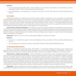 MANUALDENECROPSIA 23
	Amostras
	 •	 Para imunofluorescência direta (IFD) e ensaio biológico com inoculação intracerebral em camundongos: amostras
refrigeradas de SNC conforme colheita padronizada para bovinos.
	 •	 Para histopatologia e imunoistoquímica: amostras em formalina a 10% de SNC conforme colheita padronizada para
bovinos.
	 9.2 Listeriose
	 Enfermidade infecciosa que afeta diversas espécies animais, sendo os ruminantes os mais susceptíveis. É causada pela
bactéria Listeria monocytogenes, encontrada no solo, na superfície da água, nas plantas, silagens, paredes de instalações e fezes.
É divida em três formas: a septicêmica, em que são observados abscessos no fígado, baço e outras vísceras, principalmente em
bezerros; a que causa aborto, metrite e placentite, que acomete fêmeas bovinas e ovinas; e a meningoencefalite, forma mais
frequente da doença nos ruminantes e que se desenvolve a partir de lesões na mucosa oral, que servem como porta de entrada
para a bactéria, que posteriormente invade o nervo trigêmeo e o tronco encefálico.
	 Sinais clínicos e achados macroscópicos - Os sinais clínicos da forma menigoencefálica em ruminantes incluem movimentos
em círculo, desvio lateral do corpo e cabeça, flacidez da língua e lábios, dificuldade de apreensão de alimentos, perda de equilíbrio,
nistagmo, depressão, incoordenação motora, quedas, paralisia e decúbito. Macroscopicamente, na forma encefálica pode ocorrer
aumento do líquor, na septicêmica observam-se áreas necróticas no fígado, baço e coração e, na que envolve o trato reprodutor,
observa-se placentite e endometrite.
	Diagnóstico - Baseia-se nos sinais clínicos, dados epidemiológicos e isolamento do agente.
	Amostras
	 •	 Para cultivo e isolamento do agente: amostras refrigeradas de tronco encefálico conforme colheita padronizada para
bovinos.
	 •	 Para histopatologia: amostras em formalina a 10% de SNC conforme colheita padronizada para bovinos.
	 9.3 Meningoencefalite Herpética
	 Refere-se a infecção pelo Herpesvírus bovino tipo 5 (BoHV – 5), importante patógeno de bovinos jovens e adultos, que
apresenta tropismo pelo SNC e produz enfermidade neurológica que cursa com baixa morbidade e alta letalidade. Os bovinos se
infectam pela via intranasal e, por transporte axonal retrogrado via neural (nervo trigêmeo e olfatório), o vírus alcança o SNC.
	 Sinais clínicos e achados macroscópicos - Bovinos infectados e que desenvolvem quadro neurológico apresentam sinais
como: anorexia, corrimento nasal e ocular, sialorreia, tremores musculares, andar em círculos, incoordenação, opistótono, nistagmo,
bruxismo, convulsões, quedas, pressão da cabeça contra obstáculos, perda de reflexos visual, auditivo ou cutâneo, dificuldade
para a apreensão de alimentos e ingestão de água, e paralisia da língua. Na fase terminal permanecem em decúbito e podem
apresentar movimentos de pedalagem ou tetania. O curso da enfermidade varia de quatro a quatorze dias, sendo geralmente fatal.
A faixa etária dos bovinos acometidos varia de três meses a três anos. A presença de lesões no SNC ao exame macroscópico é
variável, podendo ser observada coloração amarelo acinzentada no córtex cerebral, que por vezes pode conter áreas deprimidas
ou cavitações na substância cinzenta, que caracterizam malácia, quando a evolução for igual ou superior a três dias.
	Diagnóstico - Deve ser confirmado por exames laboratoriais, já que não há sinais clínicos característicos da doença e pela
necessidade de diagnóstico diferencial com outras enfermidades que cursam com sintomatologia nervosa, como raiva e listeriose.
 