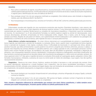 MANUALDENECROPSIA24
	Amostras
	 •	 Para cultivo e isolamento do agente, imunofluorescência, virusneutralização e PCR: amostras refrigeradas de SNC conforme
colheita padronizada para bovinos. A PCR pode ainda ser utilizada em amostras de tecidos e swabs de secreções respiratórias
e vaginais para a identificação dos sítios de latência do BoHV-5.
	 •	 Para sorologia: enviar 5 mL de soro sanguíneo (resfriado ou congelado). Este método possui valor limitado no diagnóstico
indireto, pois não diferencia BoHV-1 de BoHV-5.
	 •	 Para histopatologia e imunoistoquímica: amostras em formalina a 10% de SNC conforme colheita padronizada para bovinos.
	 9.4 Botulismo
	 Enfermidade causada pela ingestão de uma neurotoxina produzida pela bactéria Clostridium botulinum, cujos esporos são
encontrados no solo, na água ou no trato digestório de diversas espécies animais. É uma intoxicação não febril e geralmente fatal,
caracterizada por paresia e paralisia flácida parcial ou completa da musculatura esquelética, e importante causa de mortalidade
em bovinos. As neurotoxinas C ou D são previamente formadas na matéria orgânica vegetal ou animal em decomposição, como
carcaças decompostas, alimentos armazenados de forma inadequada (milho, silagem, feno e ração), cama de frango e águas
paradas (cacimbas). Regiões de solo pobre em fósforo, com suplementação mineral inadequada e com cadáveres nas pastagens são
predispostas a ocorrência de surtos da doença, pela ingestão de ossos e carcaças pelos bovinos.
	 Sinais clínicos e achados macroscópicos - Os sinais clínicos relacionam-se à susceptibilidade do animal e à quantidade de
toxina ingerida, que determina o período de incubação e a evolução clínica. Assim, quanto maior a quantidade de toxina ingerida,
menor o período de incubação e mais rápida a evolução clínica. A dificuldade de locomoção é o principal sinal clínico, devido a
paralisia muscular, que afeta primeiramente o quarto posterior do animal e progride para membros anteriores, pescoço e cabeça. A
posição mais frequente dos animais afetados é o decúbito esternal, com a cabeça apoiada no solo. A percepção sensorial é normal.
Outros sinais incluem flacidez da língua, da mandíbula e da cauda, além de dificuldade na apreensão, mastigação e deglutição de
alimentos, com consequentes hipotonia ruminal e desidratação. A respiração é dispneica e diafragmática associada à bradicardia. Na
fase terminal os animais permanecem em decúbito lateral, sem movimentos de pedalagem e o óbito ocorre em períodos variáveis. Os
sinais aparecem entre 1 a 17 dias após a ingestão da toxina e a evolução clínica pode ser superaguda, aguda, subaguda e crônica. Não
há lesões macroscópicas, entretanto, a presença de ossos no rúmen pode ser indício de osteofagia, o que sugere, mas não significa
necessariamente botulismo.
	Diagnóstico - Baseia-se nos sinais clínicos, histórico, ausência de lesões à necropsia e a não vacinação dos animais. Entre
os exames laboratoriais, destacam-se o ensaio biológico, que é específico, mas de pouca sensibilidade toxicológica; o ensaio
imunoenzimático (ELISA), utilizado como método de triagem rápido, mas com limitações de sensibilidade; e a técnica de microfixação
do complemento, de excelente desempenho no diagnóstico e tipificação da toxina.
	Amostras
	 •	 Para ensaio biológico por inoculação intraperitoneal em camundongos: amostras refrigeradas de sangue, fígado, conteúdo
ruminal ou intestino.
	 •	 Para a detecção da toxina: 5 mL de soro sanguíneo, 250 gramas de fígado, conteúdo ruminal e fragmento de intestino
delgado com conteúdo (amostras resfriadas ou congeladas).
Nota: visando o diagnóstico diferencial de enfermidades que evoluem com sinais clínicos semelhantes, é válido também enviar
amostras para exame histopatológico, incluindo aquelas obtidas na colheita padronizada do SNC.
 