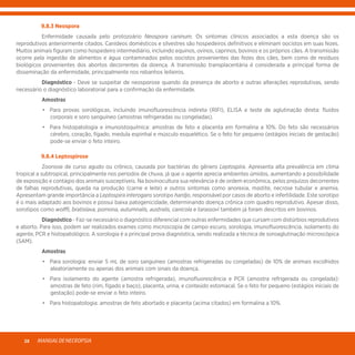 MANUALDENECROPSIA28
	 9.8.3 Neospora
	 Enfermidade causada pelo protozoário Neospora caninum. Os sintomas clínicos associados a esta doença são os
reprodutivos anteriormente citados. Canídeos domésticos e silvestres são hospedeiros definitivos e eliminam oocistos em suas fezes.
Muitos animais figuram como hospedeiro intermediário, incluindo equinos, ovinos, caprinos, bovinos e os próprios cães. A transmissão
ocorre pela ingestão de alimentos e água contaminados pelos oocistos provenientes das fezes dos cães, bem como de resíduos
biológicos provenientes dos abortos decorrentes da doença. A transmissão transplacentária é considerada a principal forma de
disseminação da enfermidade, principalmente nos rebanhos leiteiros.
	Diagnóstico - Deve se suspeitar de neosporose quando da presença de aborto e outras alterações reprodutivas, sendo
necessário o diagnóstico laboratorial para a confirmação da enfermidade.
	Amostras
	 •	 Para provas sorológicas, incluindo imunofluorescência indireta (RIFI), ELISA e teste de aglutinação direta: fluidos
corporais e soro sanguíneo (amostras refrigeradas ou congeladas).
	 •	 Para histopatologia e imunoistoquímica: amostras de feto e placenta em formalina a 10%. Do feto são necessários
cérebro, coração, fígado, medula espinhal e músculo esquelético. Se o feto for pequeno (estágios iniciais de gestação)
pode-se enviar o feto inteiro.
	 9.8.4 Leptospirose
	 Zoonose de curso agudo ou crônico, causada por bactérias do gênero Leptospira. Apresenta alta prevalência em clima
tropical a subtropical, principalmente nos períodos de chuva, já que o agente aprecia ambientes úmidos, aumentando a possibilidade
de exposição e contágio dos animais susceptíveis. Na bovinocultura sua relevância é de ordem econômica, pelos prejuízos decorrentes
de falhas reprodutivas, queda na produção (carne e leite) e outros sintomas como anorexia, mastite, necrose tubular e anemia.
Apresentam grande importância a Leptospira interogans sorotipo hardjo, responsável por casos de aborto e infertilidade. Este sorotipo
é o mais adaptado aos bovinos e possui baixa patogenicidade, determinando doença crônica com quadro reprodutivo. Apesar disso,
sorotipos como wolffi, bratislava, pomona, autumnalis, australis, canicola e tarassovi também já foram descritos em bovinos.
	Diagnóstico - Faz-se necessário o diagnóstico diferencial com outras enfermidades que cursam com distúrbios reprodutivos
e aborto. Para isso, podem ser realizados exames como microscopia de campo escuro, sorologia, imunofluorescência, isolamento do
agente, PCR e histopatológico. A sorologia é a principal prova diagnóstica, sendo realizada a técnica de soroaglutinação microscópica
(SAM).
	Amostras
	 •	 Para sorologia: enviar 5 mL de soro sanguíneo (amostras refrigeradas ou congeladas) de 10% de animais escolhidos
aleatoriamente ou apenas dos animais com sinais da doença.
	 •	 Para isolamento do agente (amostra refrigerada), imunofluorescência e PCR (amostra refrigerada ou congelada):
amostras de feto (rim, fígado e baço), placenta, urina, e conteúdo estomacal. Se o feto for pequeno (estágios iniciais de
gestação) pode-se enviar o feto inteiro.
	 •	 Para histopatologia: amostras de feto abortado e placenta (acima citados) em formalina a 10%.
 