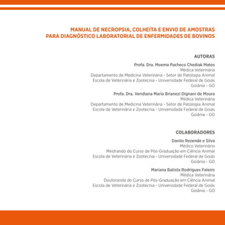 AUTORAS
Profa. Dra. Moema Pacheco Chediak Matos
Médica Veterinária
Departamento de Medicina Veterinária - Setor de Patologia Animal
Escola de Veterinária e Zootecnia - Universidade Federal de Goiás
Goiânia - GO
Profa. Dra. Veridiana Maria Brianezi Dignani de Moura
Médica Veterinária
Departamento de Medicina Veterinária - Setor de Patologia Animal
Escola de Veterinária e Zootecnia - Universidade Federal de Goiás
Goiânia - GO
COLABORADORES
Danilo Rezende e Silva
Médico Veterinário
Mestrando do Curso de Pós-Graduação em Ciência Animal
Escola de Veterinária e Zootecnia - Universidade Federal de Goiás
Goiânia - GO
Mariana Batista Rodrigues Faleiro
Médica Veterinária
Doutoranda do Curso de Pós-Graduação em Ciência Animal
Escola de Veterinária e Zootecnia - Universidade Federal de Goiás
Goiânia - GO
MANUAL DE NECROPSIA, COLHEITA E ENVIO DE AMOSTRAS
PARA DIAGNÓSTICO LABORATORIAL DE ENFERMIDADES DE BOVINOS
 