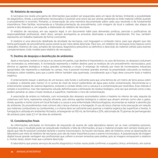 MANUALDENECROPSIA30
	 10. Relatório de necropsia
	 A necropsia nos revela uma gama de informações que podem ser esquecidas após um lapso de tempo, limitando a possibilidade
do diagnóstico. Ainda, o procedimento necroscópico é possível uma única vez por animal, perdendo-se todo material colhido quando
o procedimento é incorreto. Portanto, a conservação de uma memória documentada sobre cada caso resolvido é de fundamental
importância. Para facilitar, recomenda-se a fotodocumentação do procedimento, com imagens do local e cadáver, das etapas do
exame e dos despojos e, em seguida, a elaboração do relatório de necropsia.
	 O relatório de necropsia, em seu aspecto legal, é um documento hábil para demandas jurídicas, periciais e justificativas da
responsabilidade profissional. Além disso, sempre acompanha as amostras destinadas a exames laboratoriais. Por isso, também
representa um trabalho realizado de forma consciente.
	 O relatório é uma descrição detalhada da atividade da necropsia, com linguagem e conteúdo claros, para que alguém que não
tenha participado do procedimento possa assisti-la por meio desta descrição. Para isso, um relatório de necropsia inclui tópicos como
cabeçalho, histórico do caso, achados de necropsia, diagnóstico presuntivo ou definitivo e descrição do material colhido para exames
complementares (vide modelo para relatório de necropsia).
	 11. Destino de despojos e desinfecção de ambientes
	 Após a necropsia, restam a carcaça e as vísceras em partes, cujo destino é importante e, no caso de bovinos, os despojos costumam
ser incinerados ou enterrados. A incineração representa o melhor destino para os resíduos de um procedimento necroscópico, pois
elimina os agentes biológicos e reduz grandes conteúdos a cinzas. O emprego do método por meio de incineradores industriais
apropriados não representa a realidade no campo, mas é possível incinerar grandes animais na propriedade colocando os resíduos
biológicos sobre madeira, para que a parte inferior também seja queimada, considerando que o fogo deve consumir toda a matéria
orgânica.
	 O enterramento requer a abertura de um buraco, este fundo o suficiente para que uma lâmina de um metro de terra possa cobrir
o cadáver, e distante pelo menos 1,5 m acima do nível do lençol subterrâneo de água para evitar contaminação. Recomenda-se o
enterramento isolado do sistema digestório, evitando o contato direto com a carcaça e a contaminação por clostrídios. Esse método é
simples e econômico, mas não representa solução definitiva para a eliminação do resíduo biológico, uma vez que animais como o tatu
podem penetrar as valas e trazer resíduos à superfície, mantendo o risco de contaminação.
	 A associação de ambos os métodos, com incineração dos despojos acomodados sobre a madeira no interior da vala, seguida da
cobertura com terra, representa solução eficiente, pois elimina agentes biológicos e odores que atraem animais como cães e gatos.
Ainda, quando a morte ocorre em local fechado e a causa é uma enfermidade infectocontagiosa, recomenda-se realizar a desinfecção
do ambiente. Os procedimentos mais comuns são o lança-chamas e a fumigação. O uso do lança-chamas inclui precaução em relação
aos materiais combustíveis ou comburentes, e a chama deve ser suficiente para queimar a matéria orgânica das superfícies e frestas. A
fumigação é utilizada em ambientes fechados, empregando-se 150 mL de formalina a 25%, adicionada de 75 gramas de permanganato
de potássio para cada 2,5 m3
de área do ambiente.
	 12. Considerações finais
	 As informações solicitadas no formulário de requisição de exame de cada laboratório devem ser as mais completas possíveis.
Considere que o resultado pode ser prejudicado mediante a falta de informações, já que o material enviado nem sempre revela por si
aquilo que não foi possível constatar durante o exame macroscópico. Se houver necropsia, além do histórico, envie as observações ao
laboratório por meio do relatório de necropsia, pois são da maior importância para o exame microscópico. A popularização da imagem
digital trouxe grande vantagem aos profissionais que colhem e enviam amostras para análise, pois as imagens enriquecem o relatório
e, muitas vezes, dizem mais que a própria descrição.
	 O laboratório que presta serviços de auxílio diagnóstico muitas vezes pode confirmar a suspeita clínica, entretanto, em outras
 