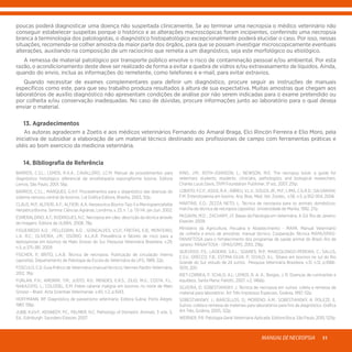 MANUALDENECROPSIA 31
poucas poderá diagnosticar uma doença não suspeitada clinicamente. Se ao terminar uma necropsia o médico veterinário não
conseguir estabelecer suspeitas porque o histórico e as alterações macroscópicas foram incipientes, conferindo uma necropsia
branca à terminologia dos patologistas, o diagnóstico histopatológico excepcionalmente poderá elucidar o caso. Por isso, nessas
situações, recomenda-se colher amostra da maior parte dos órgãos, para que se possam investigar microscopicamente eventuais
alterações, auxiliando na composição de um raciocínio que remeta a um diagnóstico, seja este morfológico ou etiológico.
	 A remessa de material patológico por transporte público envolve o risco de contaminação pessoal e/ou ambiental. Por esta
razão, o acondicionamento deste deve ser realizado de forma a evitar a quebra de vidros e/ou extravasamento de líquidos. Ainda,
quando do envio, inclua as informações do remetente, como telefones e e-mail, para evitar extravios.
	 Quando necessitar de exames complementares para definir um diagnóstico, procure seguir as instruções de manuais
específicos como este, para que seu trabalho produza resultados à altura de sua expectativa. Muitas amostras que chegam aos
laboratórios de auxílio diagnóstico não apresentam condições de análise por não serem indicadas para o exame pretendido ou
por colheita e/ou conservação inadequadas. No caso de dúvidas, procure informações junto ao laboratório para o qual deseja
enviar o material.
	 13. Agradecimentos
	 As autoras agradecem a Zoetis e aos médicos veterinários Fernando do Amaral Braga, Elci Rincón Ferreira e Elio Moro, pela
iniciativa de subsidiar a elaboração de um material técnico destinado aos profissionais de campo com ferramentas práticas e
utéis ao bom exercício da medicina veterinária.
	 14. Bibliografia de Referência
BARROS, C.S.L.; LEMOS, R.A.A.; CAVALLÉRO, J.C.M. Manual de procedimentos para
diagnóstico histológico diferencial da encefalopatia espongiforme bovina. Editora
Lemos, São Paulo, 2001, 56p.
BARROS, C.S.L.; MARQUES, G.H.F. Procedimentos para o diagnóstico das doenças do
sistema nervoso central de bovinos. Lid Gráfica Editora, Brasília, 2003, 50p.
CLAUS, M.P.; ALFIERI, A.F.; ALFIERI, A.A. Herpesvírus Bovino Tipo 5 e Meningoencefalite
Herpética Bovina. Semina: Ciências Agrárias, Londrina, v. 23, n. 1, p. 131-141, jan./jun. 2002.
ESMERALDINO, A.T.; RODRIGUES, N.C. Necropsia em cães: descrição da técnica através
de imagens. Editora da ULBRA, 2008, 78p.
FIGUEIREDO A.O. ; PELLEGRIN, A.O. ; GONÇALVES, V.S.P.; FREITAS, E.B.; MONTEIRO,
L.A. R.C.; OLIVEIRA, J.M.; OSÓRIO, A.L.A.R. Prevalência e fatores de risco para a
leptospirose em bovinos de Mato Grosso do Sul. Pesquisa Veterinária Brasileira. v.29,
n.5, p.375-381, 2009.
FISCHER, P.; BRITO, L.A.B. Técnica de necropsia. Publicação de circulação interna
(apostila). Departamento de Patologia da Escola de Veterinária da UFG, 1989, 22p.
FOSCULO, C.D. Guia Prático de Veterinária (manual técnico). Hermes Pardini Veterinária,
2012, 76p.
FURLAN, F.H.; AMORIM, T.M.; JUSTO, R.V.; MENDES, E.R.S.; ZILIO, M.G.; COSTA, F.L.;
NAKAZATO, L.; COLODEL, E.M. Febre catarral maligna em bovinos no norte de Mato
Grosso – Brasil. Acta Scientiae Veterinariae. v.40, n.2, p.1043.
HOFFMANN, RP. Diagnóstico de parasitismo veterinário. Editora Sulina, Porto Alegre,
1987, 156p.
JUBB, K.V.V.F., KENNEDY, P.C., PALMER, N.C. Pathology of Domestic Animals. 3 vols. 5.
Ed., Edinburgh: Saunders Elsevier, 2007.
KING, J.M.; ROTH-JOHNSON, L.; NEWSON, M.E. The necropsy book: a guide for
veterinary students, residents, clinicians, pathologists, and biological researchers.
Charles Louis Davis, DVM Foundation Publisher, 5ª ed., 2007, 251p.
LOBATO, F.C.F.; ASSIS, R.A.; ABREU, V.L.V.; SOUZA JR., M.F.; LIMA, C.G.R.D.; SALVARANI,
F.M. Enterotoxemia em bovino. Arq. Bras. Med. Vet. Zootec., v.58, n.5, p.952-954, 2006.
MARTINS, E.O.; ZEZZA NETO, L. Técnica de necropsia para os animais domésticos:
marcha da técnica de necropsia (apostila). Universidade de Marília, 1992, 27p.
McGAVIN, M.D. ; ZACHARY, J.F. Bases da Patologia em Veterinária. 4. Ed. Rio de Janeiro:
Elsevier, 2009.
Ministério da Agricultura, Pecuária e Abastecimento - MAPA. Manual Veterinário
de colheita e envio de amostras: manual técnico. Cooperação Técnica MAPA/OPAS-
PANAFTOSA para o fortalecimento dos programas de saúde animal do Brasil, Rio de
Janeiro: PANAFTOSA - OPAS/OMS, 2010, 218p.
QUEVEDO, P.S.; LADEIRA; S.R.L.; SOARES, M.P.; MARCOLONGO-PEREIRA, C.; SALLIS,
E.S.V.; GRECCO, F.B.; ESTIMA-SILVA, P.; SCHILD, A.L. Tétano em bovinos no sul do Rio
Grande do Sul: estudo de 24 surtos. Pesquisa Veterinária Brasileira. v.31, n.12, p.1066-
1070, 2011.
RIET-CORREA, F; SCHILD, A.L; LEMOS, R. A. A.; Borges, J. R. Doenças de ruminantes e
equídeos. Santa Maria: Pallotti, 2007, v.2, 1466p.
SILVEIRA, D; SOBESTIANSKY, J. Técnica de necropsia em suínos: coleta e remessa de
material para laboratório. Art Três Impressos Especiais, Goiânia, 1997, 112p.
SOBESTIANSKY, J.; BARCELLOS, D.; MORENO, A.M.; SOBESTIANSKY, A. POLEZE, E.
Suínos: coleta e remessa de materiais para laboratórios para fins de diagnóstico. Gráfica
Art Três, Goiânia, 2005, 122p.
WERNER, P.R. Patologia Geral Veterinária Aplicada. Editora Roca, São Paulo, 2010, 525p.
 