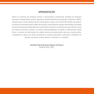 APRESENTAÇÃO
Dentre os sistemas de produção animal, a bovinocultura compreende atividade de destaque
nacional e mundial. Nesse cenário, segundo o Instituto Brasileiro de Geografia e Estatística (IBGE),
o Brasil possui o maior rebanho bovino comercial do mundo, com mais de 190 milhões de cabeças.
Focando nas demandas desta cadeia de produção, especialmente aquelas relacionadas à sanidade
animal, este manual foi elaborado para auxiliar de forma prática os profissionais que militam na área
da criação de bovinos a realizar um exame anatomopatológico completo e sistematizado. Desta
forma, o máximo de informações do cadáver bovino será aproveitado, para que se possa definir
o diagnóstico e seguir com ações preventivas e curativas destinadas a solucionar o problema em
questão, que pode envolver apenas o indivíduo ou o rebanho.
Veridiana Maria Brianezi Dignani de Moura
Goiânia (GO), 2013.
 