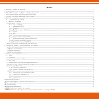ÍNDICE
1. Necropsia e colheita de amostras......................................................................................................................................................................................................................................6
2. Paramentação.........................................................................................................................................................................................................................................................................6
3. Material de necropsia e colheita de amostras para exames.....................................................................................................................................................................................6
4. Procedimentos gerais antes do exame necroscópico................................................................................................................................................................................................8
5. Princípios e variáveis da avaliação macroscópica........................................................................................................................................................................................................8
6. Exame necroscópico........................................................................................................................................................................................................................................................... 10
	6.1. Exame externo do cadáver.......................................................................................................................................................................................................................................10
	6.2. Abertura do cadáver.................................................................................................................................................................................................................................................10
	6.3. Exame das vísceras....................................................................................................................................................................................................................................................13
	6.3.1. Língua e esôfago............................................................................................................................................................................................................................................13
	6.3.2. Traqueia e pulmão........................................................................................................................................................................................................................................14
	6.3.3. Coração............................................................................................................................................................................................................................................................14
	6.3.4. Diafragma, baço e linfonodos...................................................................................................................................................................................................................14
	6.3.5. Fígado...............................................................................................................................................................................................................................................................15
	6.3.6. Rins....................................................................................................................................................................................................................................................................15
	6.3.7. Pré-estômagos, estômago e intestino.....................................................................................................................................................................................................15
	 6.3.8. Bexiga, uretra e ampola retal....................................................................................................................................................................................................................16
	6.3.9. Sistema reprodutor feminino e masculino.............................................................................................................................................................................................16
	6.3.10. Músculos, ossos e articulações................................................................................................................................................................................................................16
	6.3.11. Sistema nervoso central (SNC).................................................................................................................................................................................................................17
7. Colheita padronizada de amostras do SNC de bovinos............................................................................................................................................................................................18
8. Princípios de colheita e envio de amostras para exames.........................................................................................................................................................................................19
	8.1. Exame histopatológico..............................................................................................................................................................................................................................................19
	8.2. Exame microbiológico............................................................................................................................................................................................................................................ 20
	8.3. Exame toxicológico...................................................................................................................................................................................................................................................21
	8.4. Exame parasitológico..............................................................................................................................................................................................................................................22
9. Principais enfermidades de bovinos..............................................................................................................................................................................................................................22
	 9.1. Raiva...............................................................................................................................................................................................................................................................................22
	9.2. Listeriose.....................................................................................................................................................................................................................................................................23
	9.3. Meningoencefalite Herpética................................................................................................................................................................................................................................23
	9.4. Botulismo....................................................................................................................................................................................................................................................................24
	9.5. Enterotoxemia por Clostridium Perfringens Tipo D.......................................................................................................................................................................................25
	9.6. Mannheimiose Bovina (Febre do Embarque)..................................................................................................................................................................................................25
	 9.7. Miosites por Clostrídios...........................................................................................................................................................................................................................................26
	 9.7.1. Carbúnculo Sintomático.............................................................................................................................................................................................................................26
	 9.7.2. Gangrena Gasosa (Edema Maligno).......................................................................................................................................................................................................26
	 9.8. Abortos.......................................................................................................................................................................................................................................................................27
	 9.8.1. Rinotraqueíte Infecciosa Bovina (IBR)...................................................................................................................................................................................................27
	 9.8.2. Diarreia Viral Bovina (BVD)......................................................................................................................................................................................................................27
	 9.8.3. Neospora.......................................................................................................................................................................................................................................................28
	 9.8.4. Leptospirose.................................................................................................................................................................................................................................................28
10. Relatório de necropsia..................................................................................................................................................................................................................................................... 30
11. Destino dos despojos e desinfecção de ambientes................................................................................................................................................................................................. 30
12. Considerações finais......................................................................................................................................................................................................................................................... 30
13. Agradecimentos...................................................................................................................................................................................................................................................................31
14. Bibliografia de Referência................................................................................................................................................................................................................................................31
ANEXO1. Modelo para relatório de necropsia
ANEXO2. Formulário único de requisição de exames para síndrome neurológica (MAPA)
 