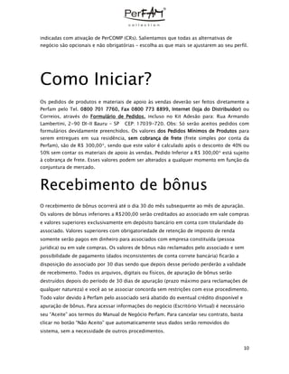10
indicadas com ativação de PerCOMP (CRs). Salientamos que todas as alternativas de
negócio são opcionais e não obrigatórias – escolha as que mais se ajustarem ao seu perfil.
Como Iniciar?
Os pedidos de produtos e materiais de apoio às vendas deverão ser feitos diretamente a
Perfam pelo Tel. 0800 701 7760, Fax 0800 773 8899, Internet (loja do Distribuidor) ou
Correios, através do Formulário de Pedidos. incluso no Kit Adesão para: Rua Armando
Lambertini, 2-90 DI-II Bauru - SP CEP: 17039-720. Obs: Só serão aceitos pedidos com
formulários devidamente preenchidos. Os valores dos Pedidos Mínimos de Produtos para
serem entregues em sua residência, sem cobrança de frete (frete simples por conta da
Perfam), são de R$ 300,00*, sendo que este valor é calculado após o desconto de 40% ou
50% sem contar os materiais de apoio às vendas. Pedido Inferior a R$ 300,00* está sujeito
à cobrança de frete. Esses valores podem ser alterados a qualquer momento em função da
conjuntura de mercado.
Recebimento de bônus
O recebimento de bônus ocorrerá até o dia 30 do mês subsequente ao mês de apuração.
Os valores de bônus inferiores a R$200,00 serão creditados ao associado em vale compras
e valores superiores exclusivamente em depósito bancário em conta com titularidade do
associado. Valores superiores com obrigatoriedade de retenção de imposto de renda
somente serão pagos em dinheiro para associados com empresa constituída (pessoa
jurídica) ou em vale compras. Os valores de bônus não reclamados pelo associado e sem
possibilidade de pagamento (dados inconsistentes de conta correte bancária) ficarão a
disposição do associado por 30 dias sendo que depois desse período perderão a validade
de recebimento. Todos os arquivos, digitais ou físicos, de apuração de bônus serão
destruídos depois do período de 30 dias de apuração (prazo máximo para reclamações de
qualquer natureza) e você ao se associar concorda sem restrições com esse procedimento.
Todo valor devido à Perfam pelo associado será abatido do eventual crédito disponível e
apuração de bônus. Para acessar informações do negócio (Escritório Virtual) é necessário
seu “Aceite” aos termos do Manual de Negócio Perfam. Para cancelar seu contrato, basta
clicar no botão “Não Aceito” que automaticamente seus dados serão removidos do
sistema, sem a necessidade de outros procedimentos.
 