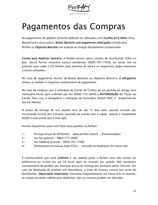 11
Pagamentos das Compras
Os pagamentos de pedidos somente poderão ser efetuados com Cartões de Crédito (Visa,
MasterCard e associados), Boleto Bancário com pagamento antecipado emitido pela
Perfam ou Depósito Bancário em espécie ou cheque devidamente compensado.
Contas para depósito bancário: A Perfam possui vários centros de distribuição (CDs) no
país. Dessa forma, consultar nossos atendentes (0800-701-7760), ou nosso site na
Internet, para saber o CD Perfam mais próximo de você e os respectivos dados bancários
a serem utilizados.
No caso de pagamento através de Boleto Bancário ou Depósito Bancário, é obrigatório
anexar ao pedido o respectivo comprovante de pagamento.
No caso de compras com a utilização de Cartão de Crédito de um parente ou amigo, será
necessário enviar para a Perfam por fax (0800-773-8899) a AUTORIZAÇÃO do Titular do
Cartão. Para isso, é obrigatória a utilização do formulário Perfam DOC-3 disponível em
seu Kit Adesão.
O prazo de entrega do seu pedido será de até 15 dias úteis quando enviado por
encomenda normal dos Correios, variando de acordo com a região. Solicite a modalidade
SEDEX (custo extra) que é mais ágil.
Formas disponíveis para você fazer seus pedidos na Perfam:
1- Via loja virtual do Perfanista – www.perfam.com.br - Recomendado!
2- Via Fax gratuito – 0800-773-8899
3- Via Telefone gratuito – 0800-701-7760
4- Diretamente em nossas lojas (CDs) - consulte os endereços em nosso site.
É imprescindível que você confirme o seu pedido junto a Perfam caso não receba um
telefonema ou e-mail em até 24 horas após ter enviado seu pedido. Não aceitamos
cancelamento de pedidos por eventual atraso de entrega dos produtos pelos Correios. Em
caso de devolução de produto por desistência, o frete de retorno correrá por conta do
Distribuidor. Observação importante: Consultar frequentemente em nosso site na internet,
as contas correntes válidas para depósitos, pois as mesmas podem ser alteradas.
 