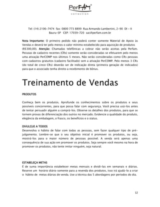 12
Tel: (14) 2106-7474 fax: 0800 773 8899 Rua Armando Lambertini, 2-90 DI - II
Bauru-SP CEP: 17039-720 sac@perfam.com.br
Nota Importante: O primeiro pedido não poderá conter somente Material de Apoio às
Vendas e deverá ter pelo menos o valor mínimo estabelecido para aquisição de produtos
(R$300,00). Atenção: Chamadas telefônicas a cobrar não serão aceitas pela Perfam.
Pessoas de cadastro recentes (CRs) somente serão consideradas se efetuarem pelo menos
uma ativação PerCOMP nos últimos 5 meses. Não serão consideradas como CRs pessoas
com cadastros gratuitos (cadastro facilitado) sem a ativação PerCOMP. Pelo menos 3 CRs
(do total de cinco CRs) deverão ser de indicação direta (primeira geração de indicados)
para que o associado tenha direito a recebimento de bônus.
Treinamento de Vendas
PRODUTOS
Conheça bem os produtos. Aprofunde os conhecimentos sobre os produtos e seus
possíveis concorrentes, para que possa falar com segurança. Você precisa usá-los antes
de tentar persuadir alguém a comprá-los. Observe os detalhes dos produtos, para que se
tornem provas de diferenciação dos outros no mercado. Evidencie a qualidade do produto,
elegância da embalagem, o frasco, os benefícios e o status.
DIVULGUE A TODOS
Desenvolva o hábito de falar com todas as pessoas, sem fazer qualquer tipo de pré-
julgamento. Lembre-se que o seu objetivo inicial é promover os produtos, ou seja,
mostrá-los para o maior número de pessoas possível. A venda será apenas uma
consequência de sua ação em promover os produtos. Seja sempre você mesmo na hora de
promover os produtos, não tente imitar ninguém, seja natural.
ESTABELEÇA METAS
É de suma importância estabelecer metas mensais e dividi-las em semanais e diárias.
Reserve um horário diário somente para a revenda dos produtos, isso irá ajudá-lo a criar
o hábito de metas diárias de venda. Use a técnica das 5 abordagens por períodos do dia.
 