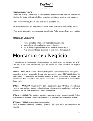 13
FIDELIZAÇÃO DO CLIENTE
Lembre-se de que a venda não é para ser feita apenas uma vez para um determinado
cliente e sim para o resto da vida. Ligue ou visite a pessoa que comprou seus produtos.
- Crie relacionamento, faça de tudo para tornar seu cliente fiel.
- O acompanhamento aos seus clientes é muito importante para mantê-los fiéis a você.
- Seja gentil, atencioso e sincero com os seus clientes. Todos gostam de ser bem tratados.
AÇÕES JUNTO AOS CLIENTES:
 Tenha anotado a data de aniversário dos seus clientes.
 Mantenha-se informado sobre os seus clientes.
 Use as amostras para aumentar seu poder de demonstração.
 Peça sempre indicação ao cliente de pelo menos 2 amigos (as).
Montando seu Negócio
O segredo para fazer com que o lançamento de seu negócio seja um sucesso, é a AÇÃO
OBJETIVA. É de suma importância seguir os passos de como constituir um negócio
vencedor.
1º Passo - FAMILIARIZE-SE com o Manual de Negócios. Domine os princípios do negócio.
Aprenda a aceitar a orientação de sua linha ascendente, pois é RESPONSABILIDADE do
patrocinador e Distribuidor Qualificado, orientar o novo Distribuidor a agilizar seu
aprendizado. Não reinvente a roda, apenas acrescente a sua personalidade a um sistema
de sucesso.
2º Passo - MANTENHA atitude positiva diante dos desafios que enfrentará à medida que
construir seu negócio. Quando estiver iniciando oriente-se com sua linha ascendente e
quando já for um líder, oriente sua linha descendente.
3º Passo - COMPAREÇA a todas as reuniões e eventos possíveis promovidos pela Perfam
ou sua linha ascendente. Temos teleconferências na Internet (consulta horários no site).
4º Passo - ESCREVA suas metas e compromissos.
Metas claramente definidas, anotadas, geram o "por quê?” estar se empenhando no
negócio.
 