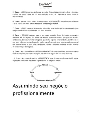 14
5º Passo - APÓIE seu grupo a alcançar as metas financeiras preliminares. Isso estimula o
espírito de grupo, onde se cria uma relação íntima, de bem-estar entre todos os
Distribuidores.
6º Passo - Marque a hora e data de sua primeira APRESENTAÇÃO domiciliar nos próximos
5 dias. Tenha em mãos o Guia Rápido de Apresentação Perfam.
7º Passo - UTILIZE todas as ferramentas oferecidas pela Perfam de forma adequada, isso
lhe garantirá um início correto em sua nova atividade.
8º Passo - CONVIDE pessoas para o seu novo negócio. Antes de iniciar os convites
selecione em sua agenda 20 nomes de pessoas que você acredita que gostaria de uma
renda extra, de iniciar um novo negócio, que tenha espírito empreendedor. Lembre-se de
que você não está tentando vender nada, mas oferecendo uma oportunidade comercial
que poderá mudar as suas vidas. O objetivo é que o convidado participe de uma reunião
de apresentação do negócio.
9º Passo - Você deverá fazer o ACOMPANHAMENTO do novo candidato, apoiando-o com
todas as informações necessárias para ele sentir-se seguro em sua nova atividade.
10º Passo - Você deverá praticar a PERSISTÊNCIA para alcançar resultados significativos.
Veja como conquistar resultados significativos ao longo do tempo.
Assumindo seu negócio
profissionalmente
Convide
ApresenteTreine
PatrocineeRevenda
 