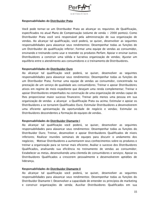 15
Responsabilidades do Distribuidor Prata
Você pode tornar-se um Distribuidor Prata ao alcançar os requisitos de Qualificação,
especificados no atual Plano de Compensação (volume de venda > 2000 pontos). Como
Distribuidor Prata você será responsável pela administração de sua organização de
vendas. Ao alcançar tal qualificação, você poderá, se quiser, desenvolver as seguintes
responsabilidades para alavancar seus rendimentos: Desempenhar todas as funções de
um Distribuidor de qualificação inferior; Formar uma equipe de vendas ao consumidor,
ensinando e treinando como usar e revender os produtos Perfam; Apoiar e ensinar outros
Distribuidores a construir uma sólida e lucrativa organização de vendas; Ajustar um
equilíbrio entre o atendimento aos consumidores e o treinamento de Distribuidores.
Responsabilidades do Distribuidor Ouro
Ao alcançar tal qualificação você poderá, se quiser, desenvolver as seguintes
responsabilidades para alavancar seus rendimentos: Desempenhar todas as funções de
um Distribuidor Prata; Formar uma equipe de vendas ao consumidor, concentrada na
prestação de um serviço de qualidade aos consumidores; Treinar e apoiar Distribuidores
ativos em regime de meio expediente que desejam uma renda complementar; Treinar e
apoiar Distribuidores empenhados na construção de uma organização de vendas capaz de
lhes proporcionar maior sucesso financeiro; Treinar pelo menos uma pessoa em sua
organização de vendas a alcançar a Qualificação Prata ou acima; Estimular e apoiar os
Distribuidores a se tornarem Qualificados Ouro; Estimular Distribuidores a desenvolverem
uma eficiente apresentação da oportunidade de negócio e vendas; Estimular os
Distribuidores descendentes a formação de equipes de vendas.
Responsabilidades do Distribuidor Diamante I
Ao alcançar tal qualificação você poderá, se quiser, desenvolver as seguintes
responsabilidades para alavancar seus rendimentos: Desempenhar todas as funções do
Distribuidor Ouro; Treinar, desenvolver e apoiar Distribuidores Qualificados de níveis
inferiores; Realizar reuniões semanais de equipes para discutir o andamento dos
negócios; Motivar Distribuidores a aumentarem seus conhecimentos sobre os produtos e
treinar a organização para se tornar mais eficiente; Avaliar o sucesso dos Distribuidores
Qualificados, analisando sua eficiência no treinamento de vendas ao consumidor;
Estabelecer as metas, desenvolvendo uma clientela de consumidores e serviços; Apoiar os
Distribuidores Qualificados a crescerem pessoalmente e desenvolverem aptidões de
liderança.
Responsabilidades do Distribuidor Diamante II
Ao alcançar tal qualificação você poderá, se quiser, desenvolver as seguintes
responsabilidades para alavancar seus rendimentos: Desempenhar todas as funções do
Distribuidor Diamante I; Desenvolver a capacidade de entender os princípios de marketing
e construir organizações de venda; Auxiliar Distribuidores Qualificados em sua
 