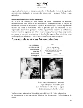16
organização a formarem as suas próprias redes de distribuição; Fornecer à organização
conhecimentos atualizados e compreensão técnica dos produtos Perfam e suas
aplicações.
Responsabilidades do Distribuidor Diamante III
Ao alcançar tal qualificação você poderá, se quiser, desenvolver as seguintes
responsabilidades para alavancar seus rendimentos: Desempenhar todas as funções do
Distribuidor Diamante II; Promover a expansão da organização; Realizar regularmente
reuniões de venda e treinamento sobre os produtos para os integrantes de sua
organização; Desenvolver, planejar e realizar regularmente encontros e conferências;
Realizar encontros regulares com líderes na organização; Criar estratégias empresariais
para apoiar e promover organizações de distribuição regional; Estar atento às novas
tendências de mercado atuais e outros fatores que afetem a sua organização.
Formatos de Anúncios Pré-autorizados
Esta medida de
carimbo servirá
para todos os
materiais
produzidos
pela Perfam
Não é autorizado a colocar o desconto
repassado para o revendedor, pois
cada distribuidor irá estabelecer as regras
de descontos que melhor lhe convier.
Você encontrará todo material fotográfico necessário no DVD Perfam (não incluso
no Kit adesão) e no site na Internet. Solicite o seu diretamente a Perfam (material de
apoio).
Tel: (14) 2106-7474 Tel: (14) 2106-7474
7 cm
3cm
Luiz d a Silva Sa n tos
Ba uru - SPCódigo: xxxx
Tel: (xx) xxxx-xxxx Cel: xxxx-xxxx
luizsantos@ internet.com.br
 