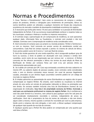 17
Normas e Procedimentos
1. Essas “Normas e Procedimentos”, bem como os mecanismos de compras e vendas,
preços de produtos, direitos e obrigações para recebimento de premiações, bônus ou
outros benefícios podem ser alterados a qualquer momento em função das conjunturas
econômicas do mercado e também do desempenho (viabilidade econômica) do negócio.
2. É necessário que tenha pelo menos 18 anos para candidatar-se à posição de Distribuidor
Independente da Perfam. É de sua exclusiva responsabilidade conhecer e respeitar todas as
leis municipais, estaduais e federais e recolher os impostos necessários.
3. O contrato exige a apresentação de um comprovante de residência, se você apresentar
qualquer dado, informação falsa ou fraudulenta, o contrato será anulado e não terá
validade. Contratos sem a comprovação de residência serão considerados nulos.
4. Você concorda em comprar para uso próprio ou revenda produtos Perfam e familiarizar-
se com os mesmos. Você concorda em prestar serviço de atendimento cordial aos
consumidores. Cada Real de compra equivale a pontos no sistema de cálculo de bônus.
Esses pontos podem variar de 0 (zero) a 1 (um) por Real de compra.
5. Você não recebe garantias de uma renda específica, não é assegurado qualquer grau de
lucro ou sucesso, o êxito só poderá ser alcançado com suas compras e vendas bem
sucedidas, assim como da sua organização que por ventura vier a construir. A Perfam
concorda em lhe oferecer premiações e bônus nos termos da atual edição do Plano de
Bonificação de Vendas por compras feitas por você e/ou por pessoas direta ou
indiretamente apresentadas por você.
9. Só é válido um contrato por CPF. Caso seja constatada a existência de mais cadastros no
mesmo CPF, ou cadastro duplos de pessoas casadas, esses contratos serão considerados
nulos e sem os direitos constantes nesse manual. Um casal de pessoas (legalmente
casadas, amasiadas ou por direitos legais assumidos) somente poderá ter um código de
inscrição no negócios Perfam.
6. O simples patrocínio ou apresentação de outros Distribuidores ao negócio não irá gerar
compensação ao negócio Perfam. No entanto, você receberá ou visualizará na Internet
através de uma senha um extrato de pontuações indicando os bônus ou premiações que
tem direito. Os extratos também incluirão uma lista de Distribuidores (nomes) de sua
organização de vindicados. Essa lista é de propriedade exclusiva da Perfam, licenciada a
você para uso estritamente profissional no sistema de negócio Perfam. Ela é confidencial e
você não pode fornecê-la a terceiros, nem utilizá-la para qualquer outro fim sob pena de
ser considerado imediatamente rescindido o contrato, independente de avisos ou
notificações. Você não é proprietário da lista de nomes de indicados e não tem direito
algum sobre a mesma, mesmo quando o contrato for rescindido por você ou pela empresa.
Sendo assim a empresa não está obrigada, e nem você, a efetuar qualquer compensação
(de qualquer tipo) quando da rescisão de contrato.
7. Qualquer quantia que a Perfam lhe deva poderá ser compensada por uma quantia que
você deva à Perfam.
 