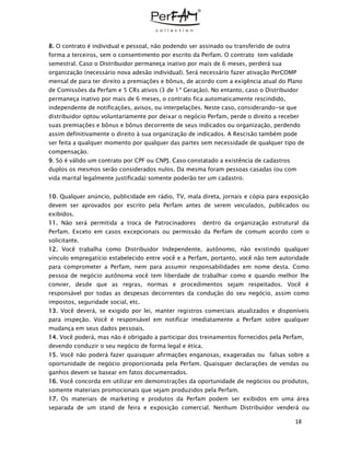 18
8. O contrato é individual e pessoal, não podendo ser assinado ou transferido de outra
forma a terceiros, sem o consentimento por escrito da Perfam. O contrato tem validade
semestral. Caso o Distribuidor permaneça inativo por mais de 6 meses, perderá sua
organização (necessário nova adesão individual). Será necessário fazer ativação PerCOMP
mensal de para ter direito a premiações e bônus, de acordo com a exigência atual do Plano
de Comissões da Perfam e 5 CRs ativos (3 de 1ª Geração). No entanto, caso o Distribuidor
permaneça inativo por mais de 6 meses, o contrato fica automaticamente rescindido,
independente de notificações, avisos, ou interpelações. Neste caso, considerando-se que
distribuidor optou voluntariamente por deixar o negócio Perfam, perde o direito a receber
suas premiações e bônus e bônus decorrente de seus indicados ou organização, perdendo
assim definitivamente o direito à sua organização de indicados. A Rescisão também pode
ser feita a qualquer momento por qualquer das partes sem necessidade de qualquer tipo de
compensação.
9. Só é válido um contrato por CPF ou CNPJ. Caso constatado a existência de cadastros
duplos os mesmos serão considerados nulos. Da mesma foram pessoas casadas (ou com
vida marital legalmente justificada) somente poderão ter um cadastro.
10. Qualquer anúncio, publicidade em rádio, TV, mala direta, jornais e cópia para exposição
devem ser aprovados por escrito pela Perfam antes de serem veiculados, publicados ou
exibidos.
11. Não será permitida a troca de Patrocinadores dentro da organização estrutural da
Perfam. Exceto em casos excepcionais ou permissão da Perfam de comum acordo com o
solicitante.
12. Você trabalha como Distribuidor Independente, autônomo, não existindo qualquer
vínculo empregatício estabelecido entre você e a Perfam, portanto, você não tem autoridade
para comprometer a Perfam, nem para assumir responsabilidades em nome desta. Como
pessoa de negócio autônoma você tem liberdade de trabalhar como e quando melhor lhe
convier, desde que as regras, normas e procedimentos sejam respeitados. Você é
responsável por todas as despesas decorrentes da condução do seu negócio, assim como
impostos, seguridade social, etc.
13. Você deverá, se exigido por lei, manter registros comerciais atualizados e disponíveis
para inspeção. Você é responsável em notificar imediatamente a Perfam sobre qualquer
mudança em seus dados pessoais.
14. Você poderá, mas não é obrigado a participar dos treinamentos fornecidos pela Perfam,
devendo conduzir o seu negócio de forma legal e ética.
15. Você não poderá fazer quaisquer afirmações enganosas, exageradas ou falsas sobre a
oportunidade de negócio proporcionada pela Perfam. Quaisquer declarações de vendas ou
ganhos devem se basear em fatos documentados.
16. Você concorda em utilizar em demonstrações da oportunidade de negócios ou produtos,
somente materiais promocionais que sejam produzidos pela Perfam.
17. Os materiais de marketing e produtos da Perfam podem ser exibidos em uma área
separada de um stand de feira e exposição comercial. Nenhum Distribuidor venderá ou
 
