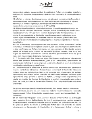 19
promoverá os produtos ou oportunidade de negócios da Perfam em mercados, feiras livres
ou liquidações de quintal. Consulte sempre a Perfam para autorização de participação nesses
locais.
18. A Perfam se reserva o direito de aprovar ou não a troca de nome comercial, formação de
sociedades simples, sociedades comerciais. Se a Perfam aprovar tal mudança de nome da
distribuição, o nome da organização deverá aparecer no Contrato de Distribuição
Independente, juntamente com o número de CPF ou CNPJ.
19. O Contrato de Distribuição Independente pode ser rescindido a qualquer tempo e por
qualquer motivo, tanto pelo Distribuidor como pela Perfam, bastando à parte interessada na
rescisão comunicar a outra por meios possíveis de comprovação. A simples remessa e
entrega de correspondência ao distribuidor no endereço constante no Contrato, ou no
sistema digital on line (Internet) de acesso exclusivo do distribuidor, já é suficiente para
comprovar o recebimento da comunicação por parte do mesmo; independente de maiores
formalidades.
20. Caso o Distribuidor queira rescindir seu contrato com a Perfam basta enviar à Perfam
comunicação escrita de sua intenção de cancelá-lo, com a assinatura própria do Distribuidor
e obter confirmação da Perfam. Entretanto, um novo contrato de Distribuição somente
poderá ser assinado após 6 meses de inatividade do último contrato. Igual prazo será
exigido do distribuidor que tiver seu contrato rescindido por inatividade maior do que 6
meses (sem movimentação de compras na empresa).
21. O Distribuidor não deve vender aos outros Distribuidores produtos que não sejam da
Perfam, nem promover de forma nenhuma, junto a tais Distribuidores, oportunidades em
programas de marketing de outras empresas concorrentes. Caso isso ocorra o contrato será
considerado rescindido de forma definitiva.
22. Confidencialidade de fornecedor. A relação comercial da Perfam com seus parceiros de
negócio, vendedores, fabricantes e fornecedores é confidencial. O Distribuidor não deverá
contatar, direta ou indiretamente, falar ou se comunicar com representante de qualquer
fornecedor ou fabricante da Perfam, exceto em um evento patrocinado pela Perfam no qual o
representante esteja presente a convite da Perfam. A violação deste regulamento pode
resultar em rescisão do Contrato de Distribuição e possíveis reivindicações por perdas e
danos, se a relação comercial do vendedor/fabricante ficar comprometida pelo contato do
Distribuidor.
23. Quando da incapacidade ou morte de Distribuidor, seus direitos a Bônus, com as suas
responsabilidades, passarão aos seus sucessores, mediante requerimento escrito e aprovado
previamente pela Perfam. O Distribuidor sucessor deverá cumprir as responsabilidades do
Distribuidor.
24. Um Distribuidor não poderá ceder, vender ou de outra forma transferir sua Distribuição,
status ou outros direitos do Distribuidor (ler item 6) sem requerimento escrito e aprovação
desse requerimento pela Perfam que pode autorizar ou não a seu exclusivo critério. No caso
de aprovação prévia da Perfam, a Distribuição Perfam deve ser oferecida por escrito
primeiramente ao Patrocinador do Distribuidor. Se o Patrocinador declinar a oferta, o
 
