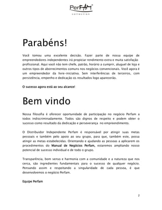 2
Parabéns!
Você tomou uma excelente decisão. Fazer parte de nossa equipe de
empreendedores independentes irá propiciar rendimento extra e muita satisfação
profissional. Aqui você não tem chefe, patrão, horário a cumprir, aluguel de loja e
outros tipos de aborrecimentos comuns nos negócios convencionais. Você agora é
um empreendedor da livre-iniciativa. Sem interferências de terceiros, com
persistência, empenho e dedicação os resultados logo aparecerão.
O sucesso agora está ao seu alcance!
Bem vindo
Nossa filosofia é oferecer oportunidade de participação no negócio Perfam a
todos indiscriminadamente. Todos são dignos de respeito e podem obter o
sucesso como resultado da dedicação e perseverança no empreendimento.
O Distribuidor Independente Perfam é responsável por atingir suas metas
pessoais e também pelo apoio ao seu grupo, para que, também este, possa
atingir as metas estabelecidas. Orientando e ajudando as pessoas a aplicarem os
procedimentos do Manual de Negócios Perfam, estaremos ampliando nosso
potencial de sucesso individual e de todo o grupo.
Transparência, bom senso e harmonia com a comunidade e a natureza que nos
cerca, são ingredientes fundamentais para o sucesso de qualquer negócio.
Pensando assim e respeitando a singularidade de cada pessoa, é que
desenvolvemos o negócio Perfam.
Equipe Perfam
 