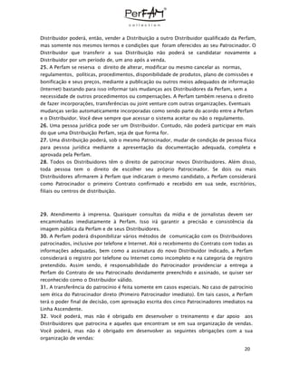 20
Distribuidor poderá, então, vender a Distribuição a outro Distribuidor qualificado da Perfam,
mas somente nos mesmos termos e condições que foram oferecidos ao seu Patrocinador. O
Distribuidor que transferir a sua Distribuição não poderá se candidatar novamente a
Distribuidor por um período de, um ano após a venda.
25. A Perfam se reserva o direito de alterar, modificar ou mesmo cancelar as normas,
regulamentos, políticas, procedimentos, disponibilidade de produtos, plano de comissões e
bonificação e seus preços, mediante a publicação ou outros meios adequados de informação
(Internet) bastando para isso informar tais mudanças aos Distribuidores da Perfam, sem a
necessidade de outros procedimentos ou compensações. A Perfam também reserva o direito
de fazer incorporações, transferências ou joint venture com outras organizações. Eventuais
mudanças serão automaticamente incorporadas como sendo parte do acordo entre a Perfam
e o Distribuidor. Você deve sempre que acessar o sistema aceitar ou não o regulamento.
26. Uma pessoa jurídica pode ser um Distribuidor. Contudo, não poderá participar em mais
do que uma Distribuição Perfam, seja de que forma for.
27. Uma distribuição poderá, sob o mesmo Patrocinador, mudar de condição de pessoa física
para pessoa jurídica mediante a apresentação da documentação adequada, completa e
aprovada pela Perfam.
28. Todos os Distribuidores têm o direito de patrocinar novos Distribuidores. Além disso,
toda pessoa tem o direito de escolher seu próprio Patrocinador. Se dois ou mais
Distribuidores afirmarem à Perfam que indicaram o mesmo candidato, a Perfam considerará
como Patrocinador o primeiro Contrato confirmado e recebido em sua sede, escritórios,
filiais ou centros de distribuição.
29. Atendimento à imprensa. Quaisquer consultas da mídia e de jornalistas devem ser
encaminhadas imediatamente à Perfam. Isso irá garantir a precisão e consistência da
imagem pública da Perfam e de seus Distribuidores.
30. A Perfam poderá disponibilizar vários métodos de comunicação com os Distribuidores
patrocinados, inclusive por telefone e Internet. Até o recebimento do Contrato com todas as
informações adequadas, bem como a assinatura do novo Distribuidor indicado, a Perfam
considerará o registro por telefone ou Internet como incompleto e na categoria de registro
pretendido. Assim sendo, é responsabilidade do Patrocinador providenciar a entrega a
Perfam do Contrato de seu Patrocinado devidamente preenchido e assinado, se quiser ser
reconhecido como o Distribuidor válido.
31. A transferência do patrocínio é feita somente em casos especiais. No caso de patrocínio
sem ética do Patrocinador direto (Primeiro Patrocinador imediato). Em tais casos, a Perfam
terá o poder final de decisão, com aprovação escrita dos cinco Patrocinadores imediatos na
Linha Ascendente.
32. Você poderá, mas não é obrigado em desenvolver o treinamento e dar apoio aos
Distribuidores que patrocina e aqueles que encontram se em sua organização de vendas.
Você poderá, mas não é obrigado em desenvolver as seguintes obrigações com a sua
organização de vendas:
 