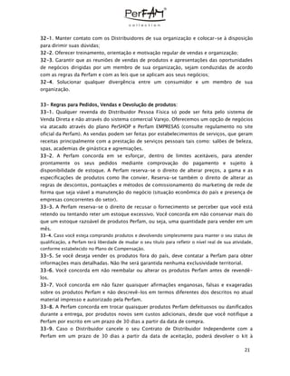21
32-1. Manter contato com os Distribuidores de sua organização e colocar-se à disposição
para dirimir suas dúvidas;
32-2. Oferecer treinamento, orientação e motivação regular de vendas e organização;
32-3. Garantir que as reuniões de vendas de produtos e apresentações das oportunidades
de negócios dirigidas por um membro de sua organização, sejam conduzidas de acordo
com as regras da Perfam e com as leis que se aplicam aos seus negócios;
32-4. Solucionar qualquer divergência entre um consumidor e um membro de sua
organização.
33- Regras para Pedidos, Vendas e Devolução de produtos:
33-1. Qualquer revenda do Distribuidor Pessoa Física só pode ser feita pelo sistema de
Venda Direta e não através do sistema comercial Varejo. Oferecemos um opção de negócios
via atacado através do plano PerSHOP e Perfam EMPRESAS (consulte regulamento no site
oficial da Perfam). As vendas podem ser feitas por estabelecimentos de serviços, que geram
receitas principalmente com a prestação de serviços pessoais tais como: salões de beleza,
spas, academias de ginástica e agremiações.
33-2. A Perfam concorda em se esforçar, dentro de limites aceitáveis, para atender
prontamente os seus pedidos mediante comprovação do pagamento e sujeito à
disponibilidade de estoque. A Perfam reserva-se o direito de alterar preços, a gama e as
especificações de produtos como lhe convier. Reserva-se também o direito de alterar as
regras de descontos, pontuações e métodos de comissionamento do marketing de rede de
forma que seja viável a manutenção do negócio (situação econômica do país e presença de
empresas concorrentes do setor).
33-3. A Perfam reserva-se o direito de recusar o fornecimento se perceber que você está
retendo ou tentando reter um estoque excessivo. Você concorda em não conservar mais do
que um estoque razoável de produtos Perfam, ou seja, uma quantidade para vender em um
mês.
33-4. Caso você esteja comprando produtos e devolvendo simplesmente para manter o seu status de
qualificação, a Perfam terá liberdade de mudar o seu título para refletir o nível real de sua atividade,
conforme estabelecido no Plano de Compensação.
33-5. Se você deseja vender os produtos fora do país, deve contatar a Perfam para obter
informações mais detalhadas. Não lhe será garantida nenhuma exclusividade territorial.
33-6. Você concorda em não reembalar ou alterar os produtos Perfam antes de revendê-
los.
33-7. Você concorda em não fazer quaisquer afirmações enganosas, falsas e exageradas
sobre os produtos Perfam e não descrevê-los em termos diferentes dos descritos no atual
material impresso e autorizado pela Perfam.
33-8. A Perfam concorda em trocar quaisquer produtos Perfam defeituosos ou danificados
durante a entrega, por produtos novos sem custos adicionais, desde que você notifique a
Perfam por escrito em um prazo de 30 dias a partir da data de compra.
33-9. Caso o Distribuidor cancele o seu Contrato de Distribuidor Independente com a
Perfam em um prazo de 30 dias a partir da data de aceitação, poderá devolver o kit à
 